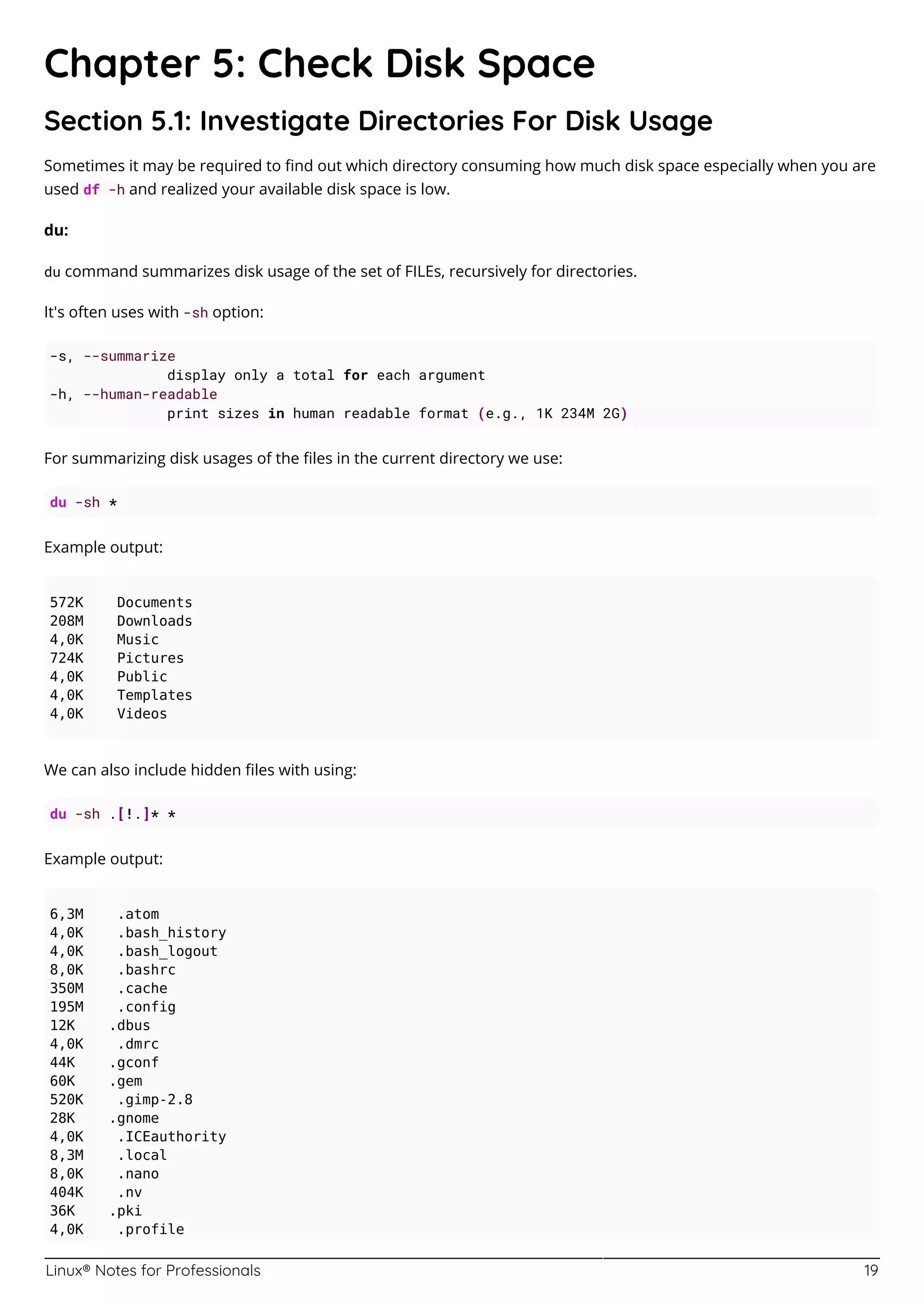 Linux® Notes for Professionals 19
Chapter 5: Check Disk Space
Section 5.1: Investigate Directories For Disk Usage
Sometimes it may be required to ﬁnd out which directory consuming how much disk space especially when you are
used df -h and realized your available disk space is low.
du:
du command summarizes disk usage of the set of FILEs, recursively for directories.
It's often uses with -sh option:
-s, --summarize
display only a total for each argument
-h, --human-readable
print sizes in human readable format (e.g., 1K 234M 2G)
For summarizing disk usages of the ﬁles in the current directory we use:
du -sh *
Example output:
572K Documents
208M Downloads
4,0K Music
724K Pictures
4,0K Public
4,0K Templates
4,0K Videos
We can also include hidden ﬁles with using:
du -sh .[!.]* *
Example output:
6,3M .atom
4,0K .bash_history
4,0K .bash_logout
8,0K .bashrc
350M .cache
195M .config
12K .dbus
4,0K .dmrc
44K .gconf
60K .gem
520K .gimp-2.8
28K .gnome
4,0K .ICEauthority
8,3M .local
8,0K .nano
404K .nv
36K .pki
4,0K .profile
 
