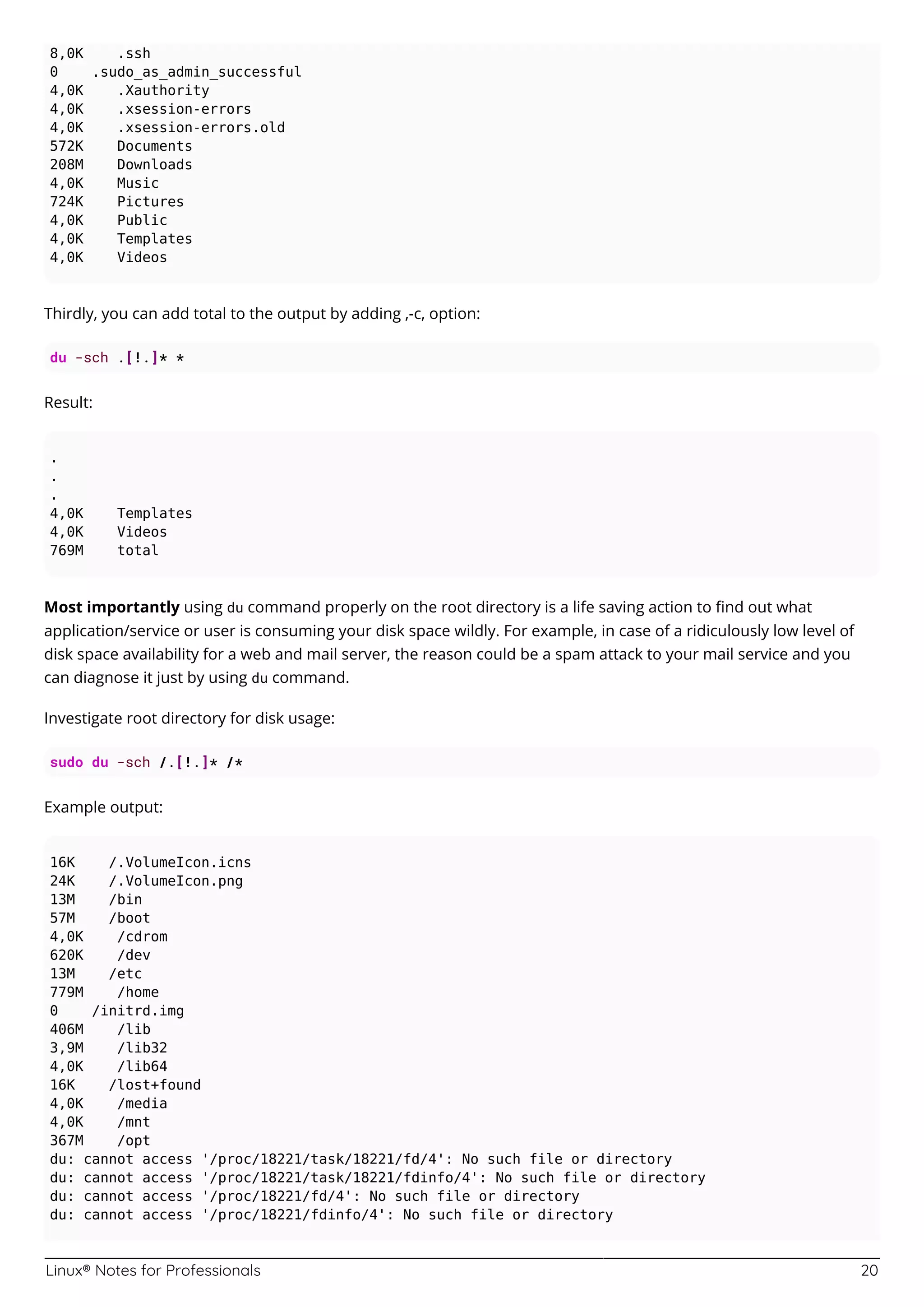 Linux® Notes for Professionals 20
8,0K .ssh
0 .sudo_as_admin_successful
4,0K .Xauthority
4,0K .xsession-errors
4,0K .xsession-errors.old
572K Documents
208M Downloads
4,0K Music
724K Pictures
4,0K Public
4,0K Templates
4,0K Videos
Thirdly, you can add total to the output by adding ,-c, option:
du -sch .[!.]* *
Result:
.
.
.
4,0K Templates
4,0K Videos
769M total
Most importantly using du command properly on the root directory is a life saving action to ﬁnd out what
application/service or user is consuming your disk space wildly. For example, in case of a ridiculously low level of
disk space availability for a web and mail server, the reason could be a spam attack to your mail service and you
can diagnose it just by using du command.
Investigate root directory for disk usage:
sudo du -sch /.[!.]* /*
Example output:
16K /.VolumeIcon.icns
24K /.VolumeIcon.png
13M /bin
57M /boot
4,0K /cdrom
620K /dev
13M /etc
779M /home
0 /initrd.img
406M /lib
3,9M /lib32
4,0K /lib64
16K /lost+found
4,0K /media
4,0K /mnt
367M /opt
du: cannot access '/proc/18221/task/18221/fd/4': No such file or directory
du: cannot access '/proc/18221/task/18221/fdinfo/4': No such file or directory
du: cannot access '/proc/18221/fd/4': No such file or directory
du: cannot access '/proc/18221/fdinfo/4': No such file or directory
 