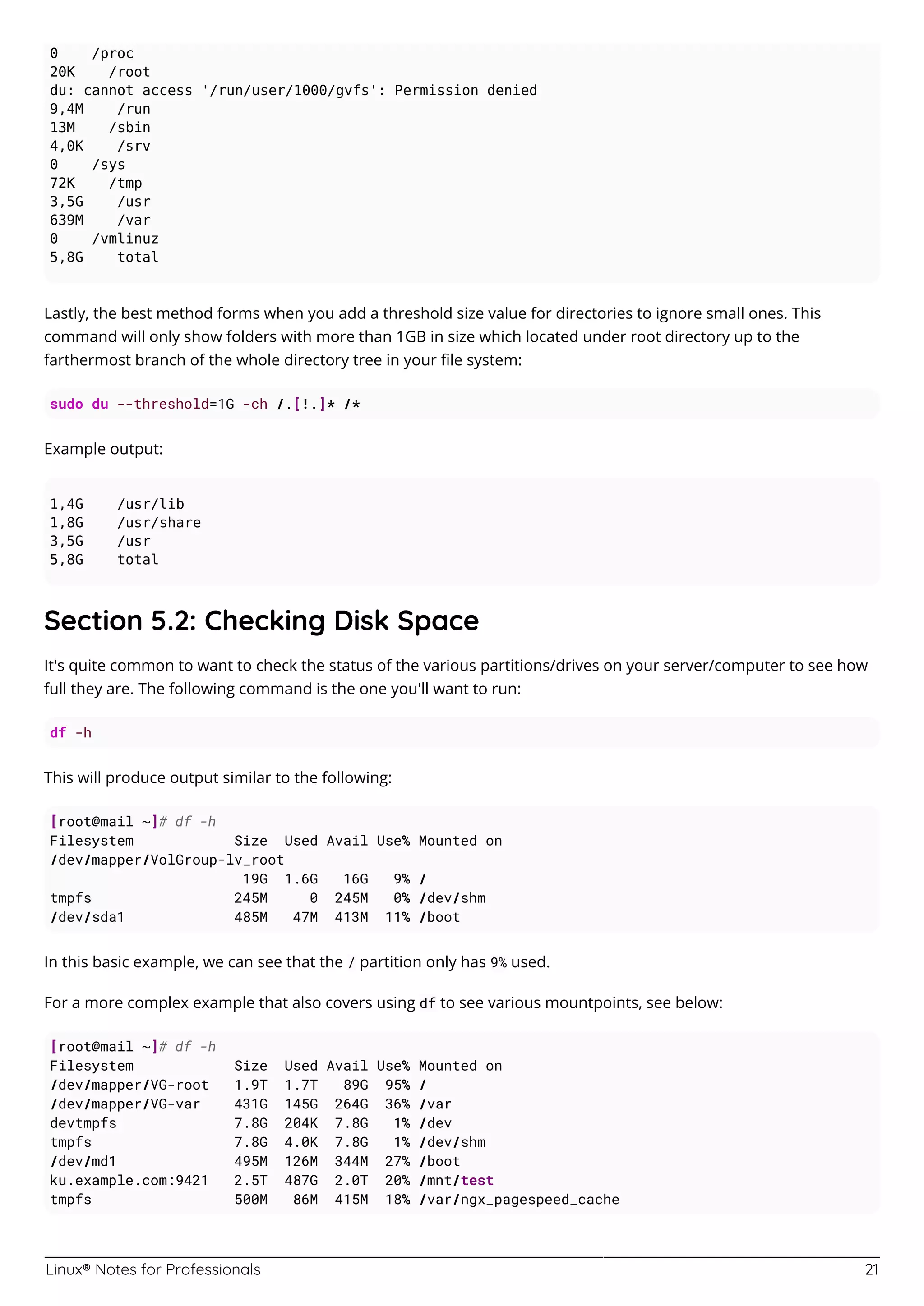 Linux® Notes for Professionals 21
0 /proc
20K /root
du: cannot access '/run/user/1000/gvfs': Permission denied
9,4M /run
13M /sbin
4,0K /srv
0 /sys
72K /tmp
3,5G /usr
639M /var
0 /vmlinuz
5,8G total
Lastly, the best method forms when you add a threshold size value for directories to ignore small ones. This
command will only show folders with more than 1GB in size which located under root directory up to the
farthermost branch of the whole directory tree in your ﬁle system:
sudo du --threshold=1G -ch /.[!.]* /*
Example output:
1,4G /usr/lib
1,8G /usr/share
3,5G /usr
5,8G total
Section 5.2: Checking Disk Space
It's quite common to want to check the status of the various partitions/drives on your server/computer to see how
full they are. The following command is the one you'll want to run:
df -h
This will produce output similar to the following:
[root@mail ~]# df -h
Filesystem Size Used Avail Use% Mounted on
/dev/mapper/VolGroup-lv_root
19G 1.6G 16G 9% /
tmpfs 245M 0 245M 0% /dev/shm
/dev/sda1 485M 47M 413M 11% /boot
In this basic example, we can see that the / partition only has 9% used.
For a more complex example that also covers using df to see various mountpoints, see below:
[root@mail ~]# df -h
Filesystem Size Used Avail Use% Mounted on
/dev/mapper/VG-root 1.9T 1.7T 89G 95% /
/dev/mapper/VG-var 431G 145G 264G 36% /var
devtmpfs 7.8G 204K 7.8G 1% /dev
tmpfs 7.8G 4.0K 7.8G 1% /dev/shm
/dev/md1 495M 126M 344M 27% /boot
ku.example.com:9421 2.5T 487G 2.0T 20% /mnt/test
tmpfs 500M 86M 415M 18% /var/ngx_pagespeed_cache
 