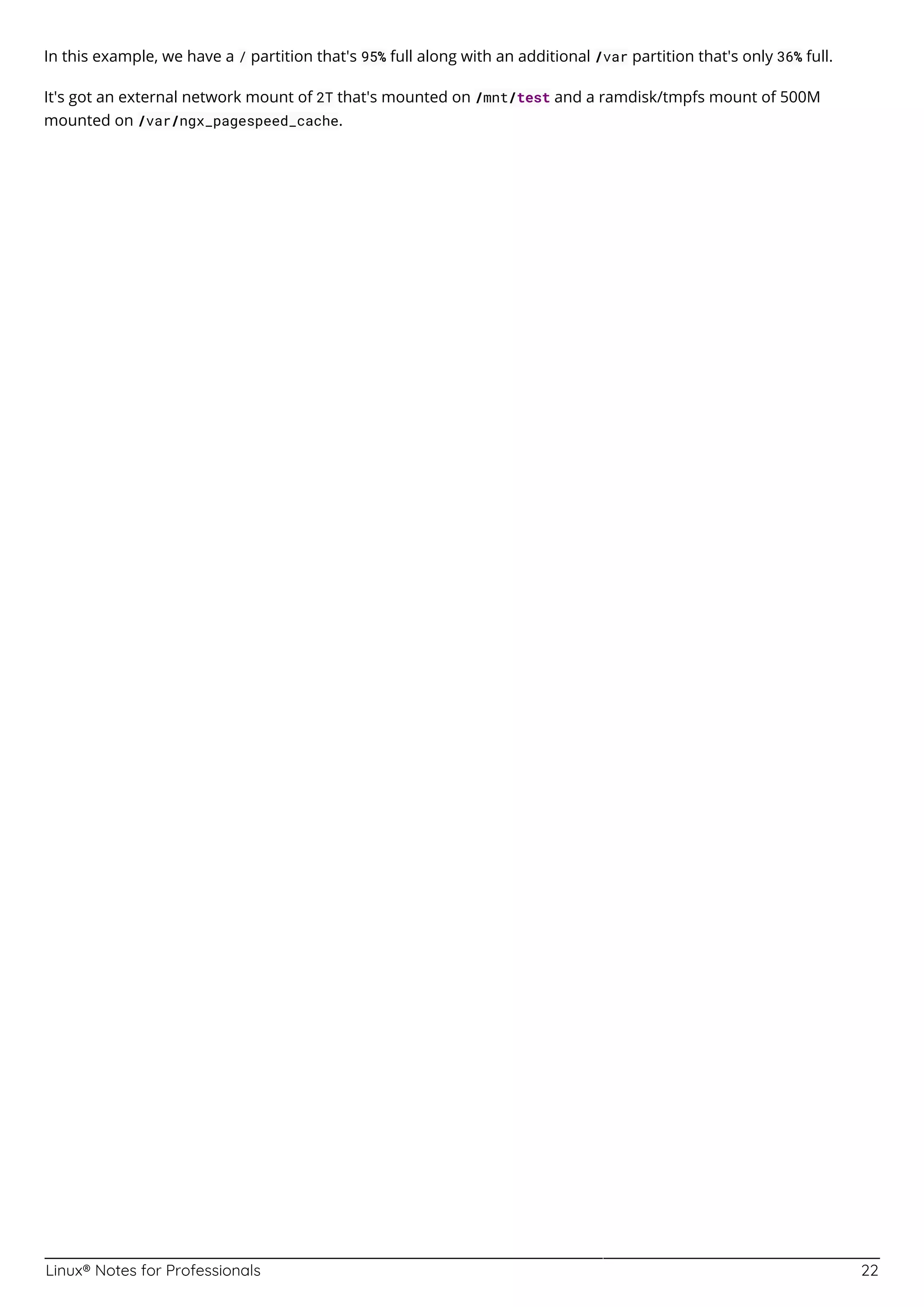 Linux® Notes for Professionals 22
In this example, we have a / partition that's 95% full along with an additional /var partition that's only 36% full.
It's got an external network mount of 2T that's mounted on /mnt/test and a ramdisk/tmpfs mount of 500M
mounted on /var/ngx_pagespeed_cache.
 