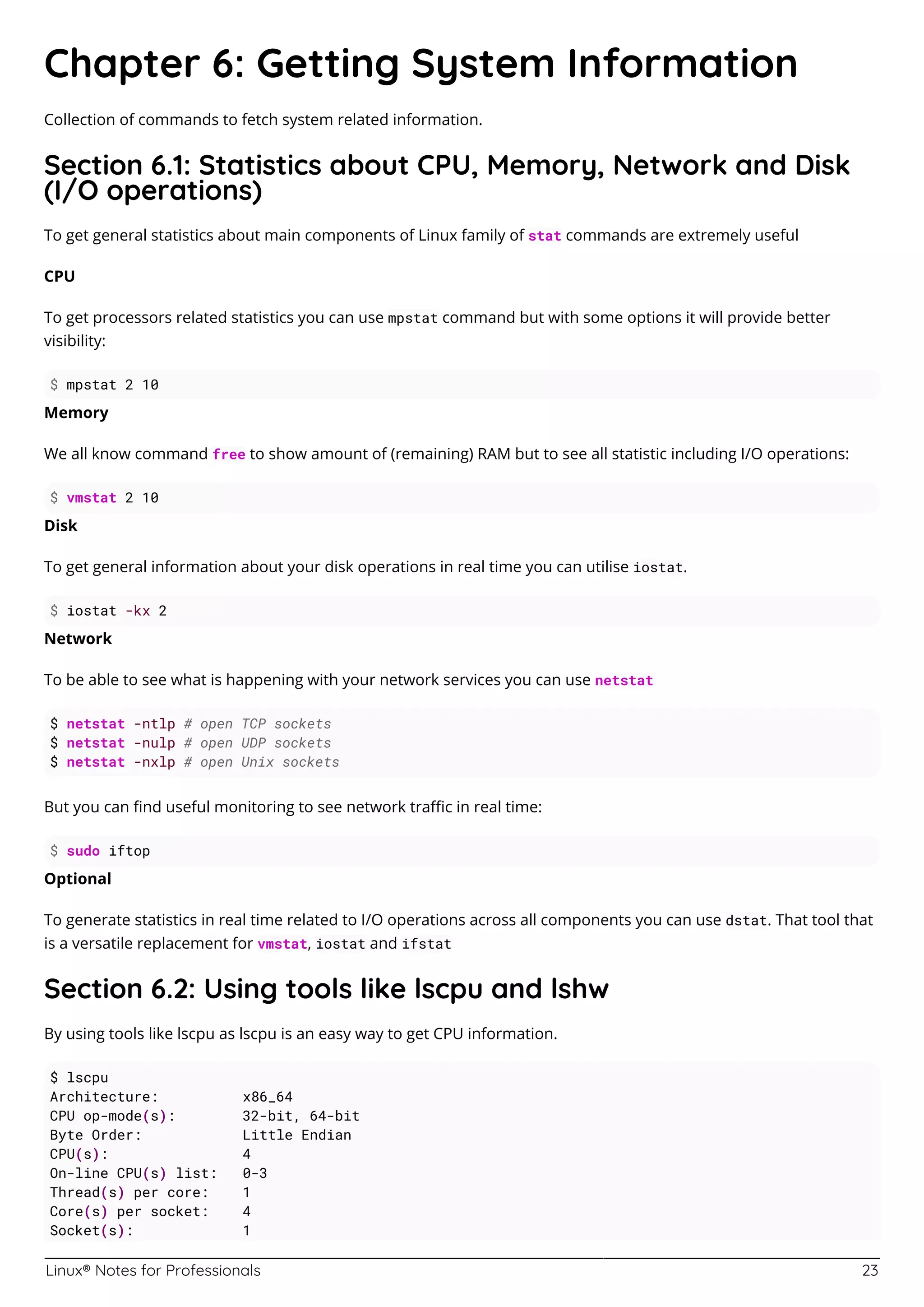 Linux® Notes for Professionals 23
Chapter 6: Getting System Information
Collection of commands to fetch system related information.
Section 6.1: Statistics about CPU, Memory, Network and Disk
(I/O operations)
To get general statistics about main components of Linux family of stat commands are extremely useful
CPU
To get processors related statistics you can use mpstat command but with some options it will provide better
visibility:
$ mpstat 2 10
Memory
We all know command free to show amount of (remaining) RAM but to see all statistic including I/O operations:
$ vmstat 2 10
Disk
To get general information about your disk operations in real time you can utilise iostat.
$ iostat -kx 2
Network
To be able to see what is happening with your network services you can use netstat
$ netstat -ntlp # open TCP sockets
$ netstat -nulp # open UDP sockets
$ netstat -nxlp # open Unix sockets
But you can ﬁnd useful monitoring to see network traﬃc in real time:
$ sudo iftop
Optional
To generate statistics in real time related to I/O operations across all components you can use dstat. That tool that
is a versatile replacement for vmstat, iostat and ifstat
Section 6.2: Using tools like lscpu and lshw
By using tools like lscpu as lscpu is an easy way to get CPU information.
$ lscpu
Architecture: x86_64
CPU op-mode(s): 32-bit, 64-bit
Byte Order: Little Endian
CPU(s): 4
On-line CPU(s) list: 0-3
Thread(s) per core: 1
Core(s) per socket: 4
Socket(s): 1
 