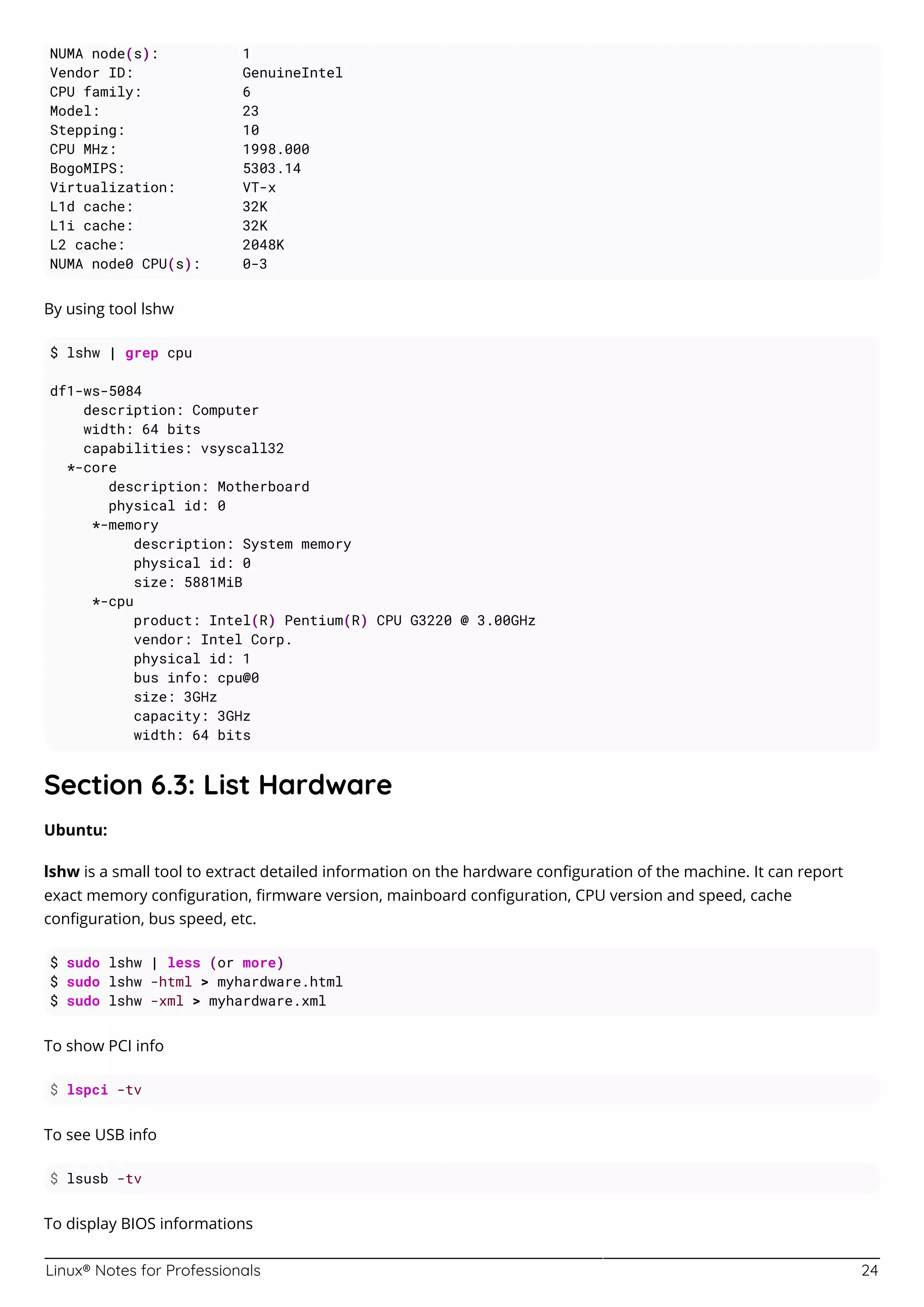 Linux® Notes for Professionals 24
NUMA node(s): 1
Vendor ID: GenuineIntel
CPU family: 6
Model: 23
Stepping: 10
CPU MHz: 1998.000
BogoMIPS: 5303.14
Virtualization: VT-x
L1d cache: 32K
L1i cache: 32K
L2 cache: 2048K
NUMA node0 CPU(s): 0-3
By using tool lshw
$ lshw | grep cpu
df1-ws-5084
description: Computer
width: 64 bits
capabilities: vsyscall32
*-core
description: Motherboard
physical id: 0
*-memory
description: System memory
physical id: 0
size: 5881MiB
*-cpu
product: Intel(R) Pentium(R) CPU G3220 @ 3.00GHz
vendor: Intel Corp.
physical id: 1
bus info: cpu@0
size: 3GHz
capacity: 3GHz
width: 64 bits
Section 6.3: List Hardware
Ubuntu:
lshw is a small tool to extract detailed information on the hardware conﬁguration of the machine. It can report
exact memory conﬁguration, ﬁrmware version, mainboard conﬁguration, CPU version and speed, cache
conﬁguration, bus speed, etc.
$ sudo lshw | less (or more)
$ sudo lshw -html > myhardware.html
$ sudo lshw -xml > myhardware.xml
To show PCI info
$ lspci -tv
To see USB info
$ lsusb -tv
To display BIOS informations
 