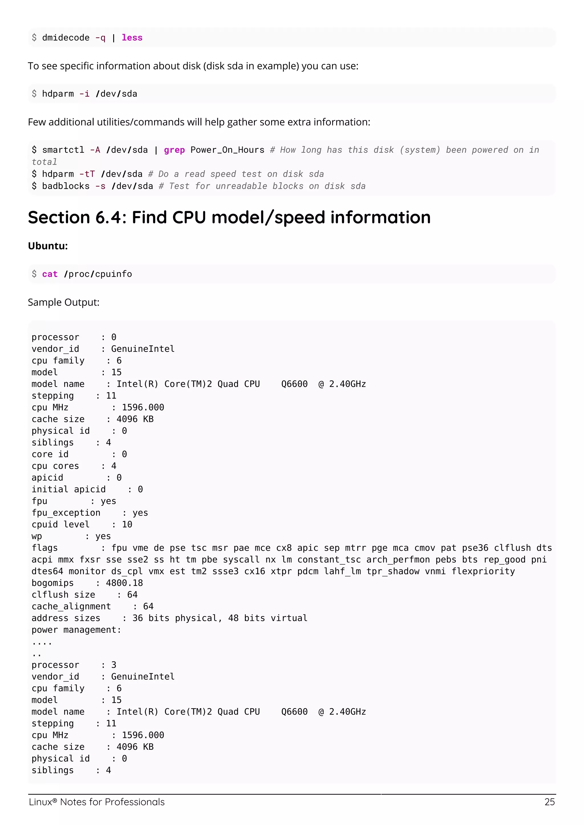 Linux® Notes for Professionals 25
$ dmidecode -q | less
To see speciﬁc information about disk (disk sda in example) you can use:
$ hdparm -i /dev/sda
Few additional utilities/commands will help gather some extra information:
$ smartctl -A /dev/sda | grep Power_On_Hours # How long has this disk (system) been powered on in
total
$ hdparm -tT /dev/sda # Do a read speed test on disk sda
$ badblocks -s /dev/sda # Test for unreadable blocks on disk sda
Section 6.4: Find CPU model/speed information
Ubuntu:
$ cat /proc/cpuinfo
Sample Output:
processor : 0
vendor_id : GenuineIntel
cpu family : 6
model : 15
model name : Intel(R) Core(TM)2 Quad CPU Q6600 @ 2.40GHz
stepping : 11
cpu MHz : 1596.000
cache size : 4096 KB
physical id : 0
siblings : 4
core id : 0
cpu cores : 4
apicid : 0
initial apicid : 0
fpu : yes
fpu_exception : yes
cpuid level : 10
wp : yes
flags : fpu vme de pse tsc msr pae mce cx8 apic sep mtrr pge mca cmov pat pse36 clflush dts
acpi mmx fxsr sse sse2 ss ht tm pbe syscall nx lm constant_tsc arch_perfmon pebs bts rep_good pni
dtes64 monitor ds_cpl vmx est tm2 ssse3 cx16 xtpr pdcm lahf_lm tpr_shadow vnmi flexpriority
bogomips : 4800.18
clflush size : 64
cache_alignment : 64
address sizes : 36 bits physical, 48 bits virtual
power management:
....
..
processor : 3
vendor_id : GenuineIntel
cpu family : 6
model : 15
model name : Intel(R) Core(TM)2 Quad CPU Q6600 @ 2.40GHz
stepping : 11
cpu MHz : 1596.000
cache size : 4096 KB
physical id : 0
siblings : 4
 