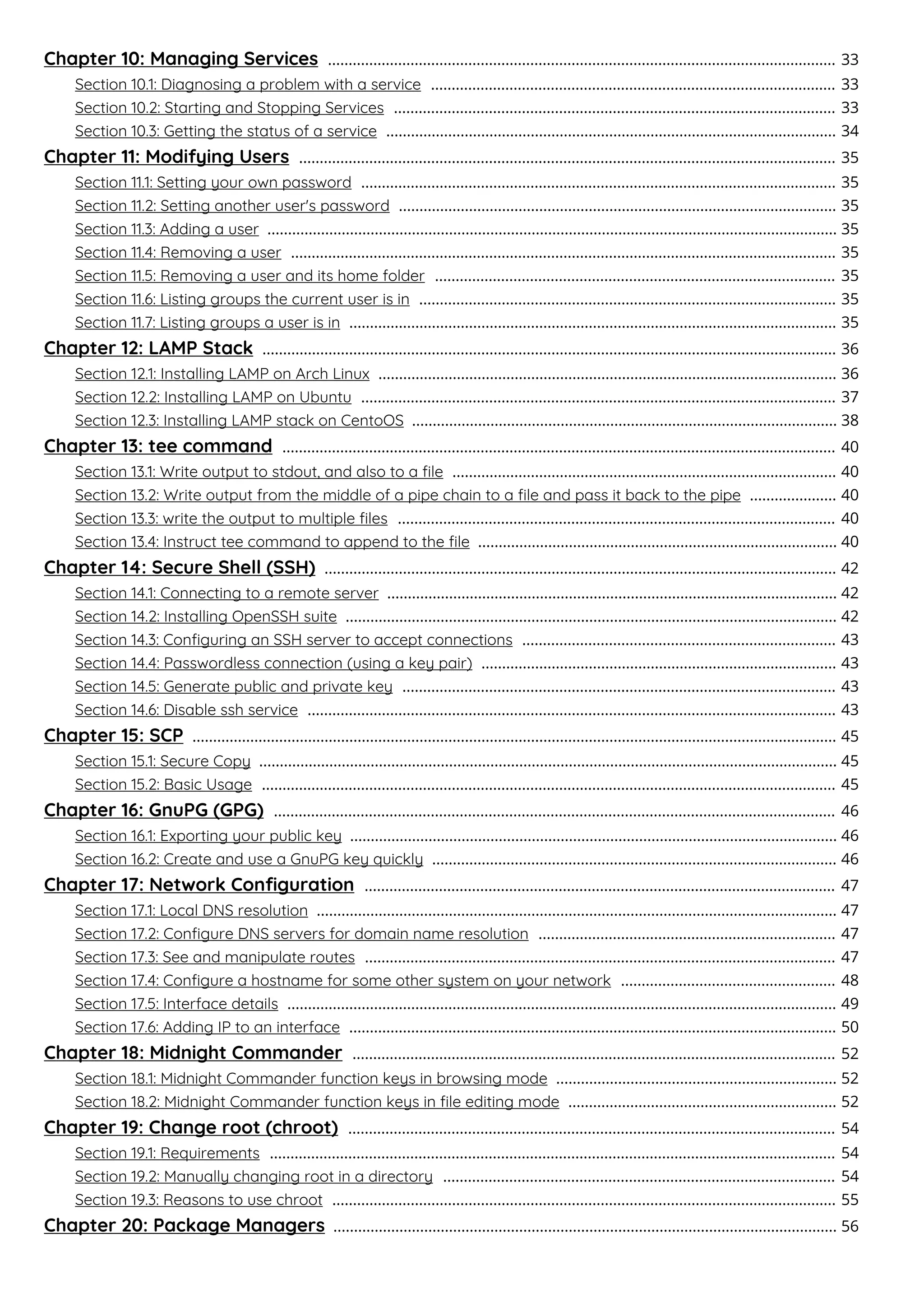 Chapter 10: Managing Services 33
...........................................................................................................................
Section 10.1: Diagnosing a problem with a service 33
..................................................................................................
Section 10.2: Starting and Stopping Services 33
...........................................................................................................
Section 10.3: Getting the status of a service 34
.............................................................................................................
Chapter 11: Modifying Users 35
..................................................................................................................................
Section 11.1: Setting your own password 35
...................................................................................................................
Section 11.2: Setting another user's password 35
..........................................................................................................
Section 11.3: Adding a user 35
..........................................................................................................................................
Section 11.4: Removing a user 35
....................................................................................................................................
Section 11.5: Removing a user and its home folder 35
.................................................................................................
Section 11.6: Listing groups the current user is in 35
.....................................................................................................
Section 11.7: Listing groups a user is in 35
......................................................................................................................
Chapter 12: LAMP Stack 36
...........................................................................................................................................
Section 12.1: Installing LAMP on Arch Linux 36
...............................................................................................................
Section 12.2: Installing LAMP on Ubuntu 37
...................................................................................................................
Section 12.3: Installing LAMP stack on CentoOS 38
.......................................................................................................
Chapter 13: tee command 40
......................................................................................................................................
Section 13.1: Write output to stdout, and also to a ﬁle 40
.............................................................................................
Section 13.2: Write output from the middle of a pipe chain to a ﬁle and pass it back to the pipe 40
.....................
Section 13.3: write the output to multiple ﬁles 40
..........................................................................................................
Section 13.4: Instruct tee command to append to the ﬁle 40
.......................................................................................
Chapter 14: Secure Shell (SSH) 42
............................................................................................................................
Section 14.1: Connecting to a remote server 42
.............................................................................................................
Section 14.2: Installing OpenSSH suite 42
.......................................................................................................................
Section 14.3: Conﬁguring an SSH server to accept connections 43
............................................................................
Section 14.4: Passwordless connection (using a key pair) 43
......................................................................................
Section 14.5: Generate public and private key 43
.........................................................................................................
Section 14.6: Disable ssh service 43
................................................................................................................................
Chapter 15: SCP 45
............................................................................................................................................................
Section 15.1: Secure Copy 45
............................................................................................................................................
Section 15.2: Basic Usage 45
...........................................................................................................................................
Chapter 16: GnuPG (GPG) 46
........................................................................................................................................
Section 16.1: Exporting your public key 46
......................................................................................................................
Section 16.2: Create and use a GnuPG key quickly 46
..................................................................................................
Chapter 17: Network Conﬁguration 47
..................................................................................................................
Section 17.1: Local DNS resolution 47
..............................................................................................................................
Section 17.2: Conﬁgure DNS servers for domain name resolution 47
........................................................................
Section 17.3: See and manipulate routes 47
..................................................................................................................
Section 17.4: Conﬁgure a hostname for some other system on your network 48
....................................................
Section 17.5: Interface details 49
.....................................................................................................................................
Section 17.6: Adding IP to an interface 50
......................................................................................................................
Chapter 18: Midnight Commander 52
.....................................................................................................................
Section 18.1: Midnight Commander function keys in browsing mode 52
....................................................................
Section 18.2: Midnight Commander function keys in ﬁle editing mode 52
.................................................................
Chapter 19: Change root (chroot) 54
......................................................................................................................
Section 19.1: Requirements 54
.........................................................................................................................................
Section 19.2: Manually changing root in a directory 54
...............................................................................................
Section 19.3: Reasons to use chroot 55
..........................................................................................................................
Chapter 20: Package Managers 56
..........................................................................................................................
 