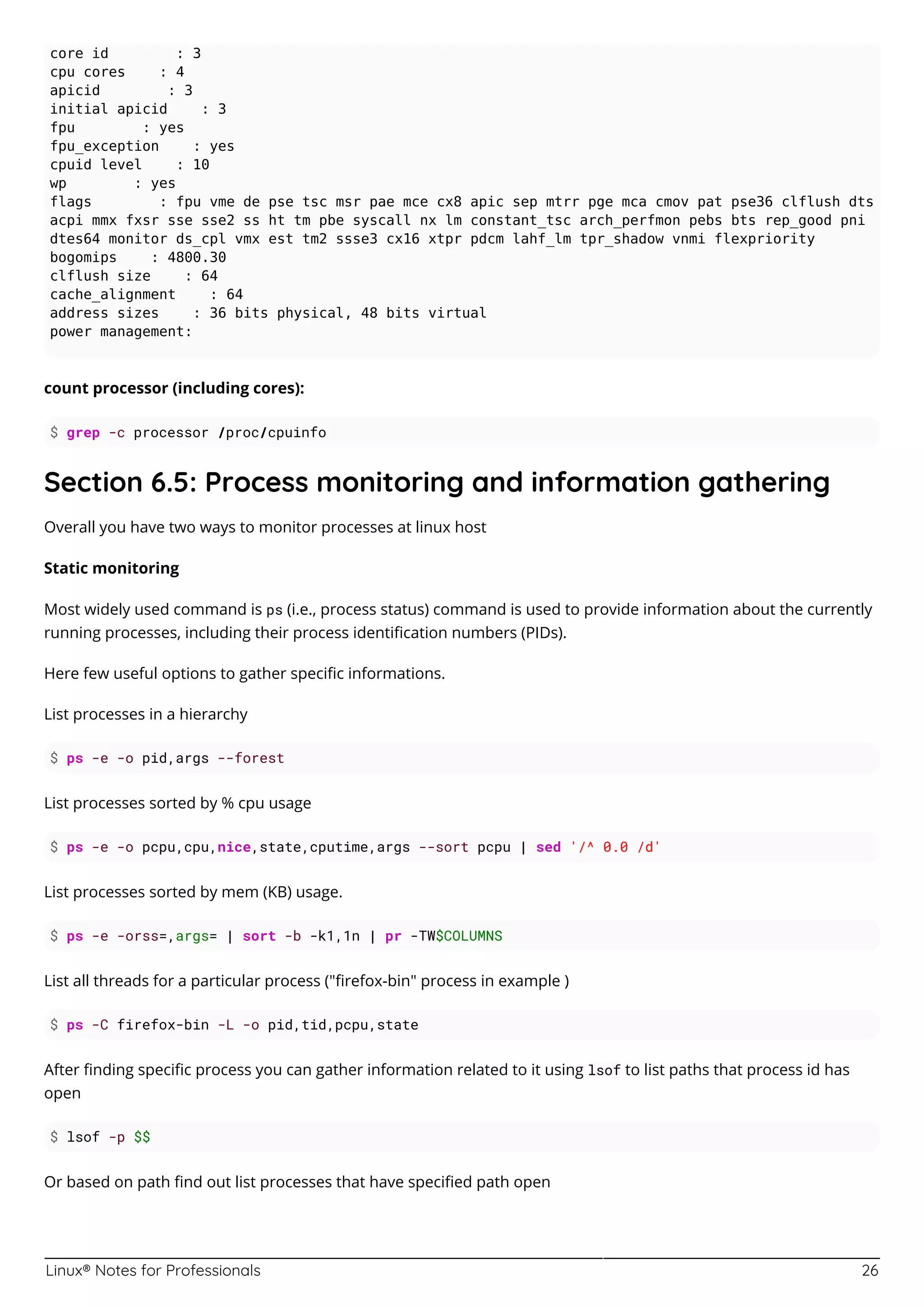Linux® Notes for Professionals 26
core id : 3
cpu cores : 4
apicid : 3
initial apicid : 3
fpu : yes
fpu_exception : yes
cpuid level : 10
wp : yes
flags : fpu vme de pse tsc msr pae mce cx8 apic sep mtrr pge mca cmov pat pse36 clflush dts
acpi mmx fxsr sse sse2 ss ht tm pbe syscall nx lm constant_tsc arch_perfmon pebs bts rep_good pni
dtes64 monitor ds_cpl vmx est tm2 ssse3 cx16 xtpr pdcm lahf_lm tpr_shadow vnmi flexpriority
bogomips : 4800.30
clflush size : 64
cache_alignment : 64
address sizes : 36 bits physical, 48 bits virtual
power management:
count processor (including cores):
$ grep -c processor /proc/cpuinfo
Section 6.5: Process monitoring and information gathering
Overall you have two ways to monitor processes at linux host
Static monitoring
Most widely used command is ps (i.e., process status) command is used to provide information about the currently
running processes, including their process identiﬁcation numbers (PIDs).
Here few useful options to gather speciﬁc informations.
List processes in a hierarchy
$ ps -e -o pid,args --forest
List processes sorted by % cpu usage
$ ps -e -o pcpu,cpu,nice,state,cputime,args --sort pcpu | sed '/^ 0.0 /d'
List processes sorted by mem (KB) usage.
$ ps -e -orss=,args= | sort -b -k1,1n | pr -TW$COLUMNS
List all threads for a particular process ("ﬁrefox-bin" process in example )
$ ps -C firefox-bin -L -o pid,tid,pcpu,state
After ﬁnding speciﬁc process you can gather information related to it using lsof to list paths that process id has
open
$ lsof -p $$
Or based on path ﬁnd out list processes that have speciﬁed path open
 