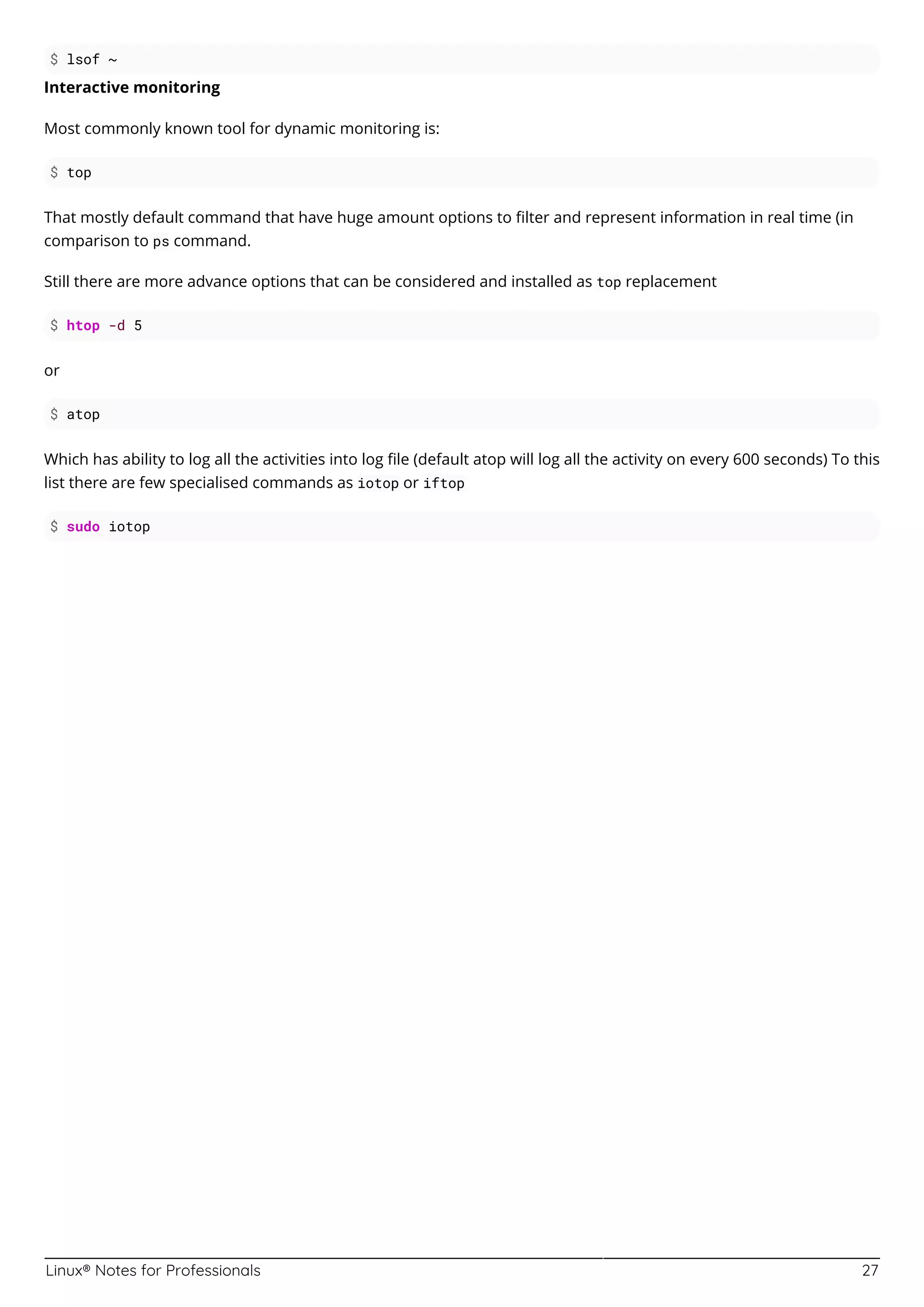 Linux® Notes for Professionals 27
$ lsof ~
Interactive monitoring
Most commonly known tool for dynamic monitoring is:
$ top
That mostly default command that have huge amount options to ﬁlter and represent information in real time (in
comparison to ps command.
Still there are more advance options that can be considered and installed as top replacement
$ htop -d 5
or
$ atop
Which has ability to log all the activities into log ﬁle (default atop will log all the activity on every 600 seconds) To this
list there are few specialised commands as iotop or iftop
$ sudo iotop
 