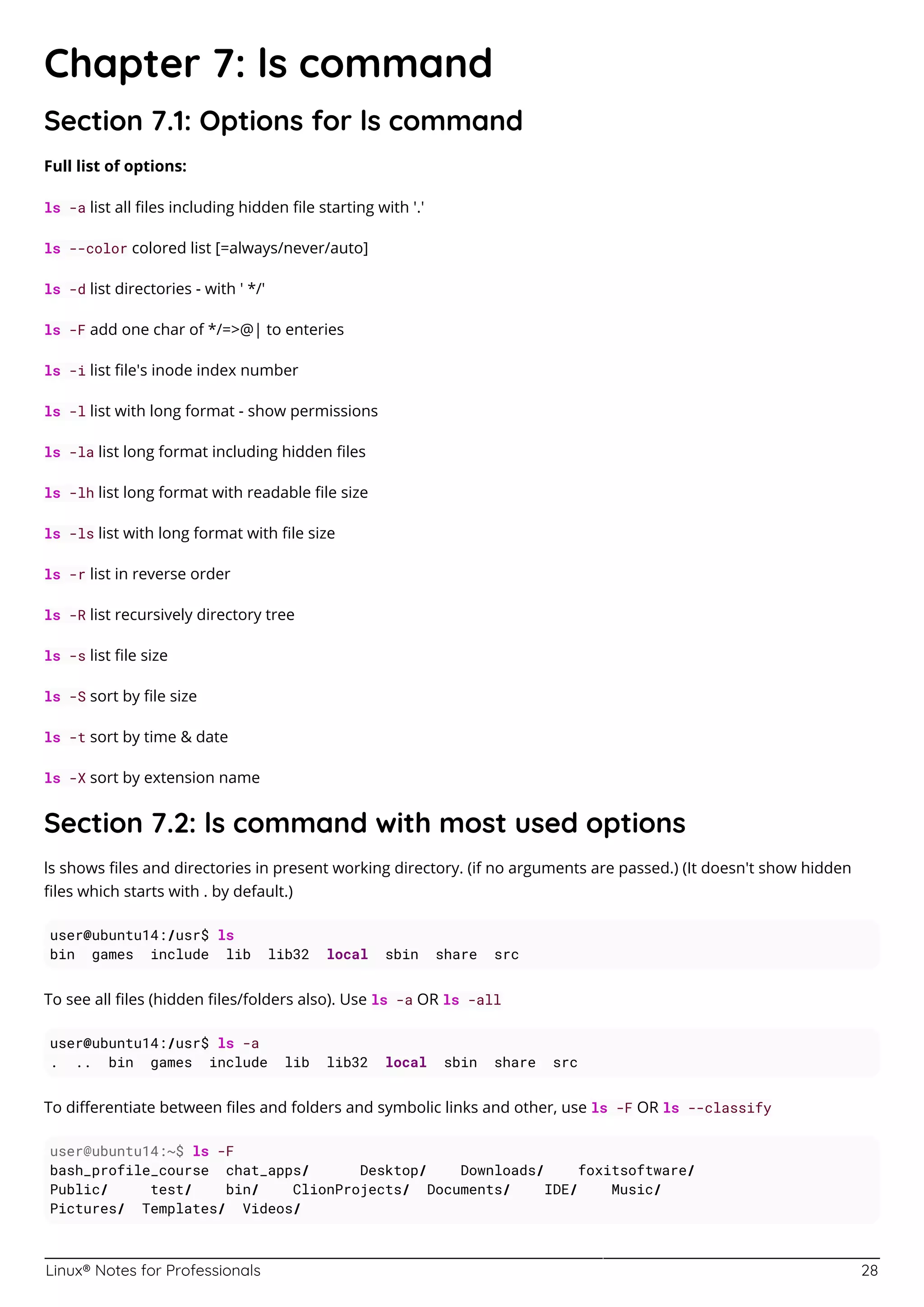 Linux® Notes for Professionals 28
Chapter 7: ls command
Section 7.1: Options for ls command
Full list of options:
ls -a list all ﬁles including hidden ﬁle starting with '.'
ls --color colored list [=always/never/auto]
ls -d list directories - with ' */'
ls -F add one char of */=>@| to enteries
ls -i list ﬁle's inode index number
ls -l list with long format - show permissions
ls -la list long format including hidden ﬁles
ls -lh list long format with readable ﬁle size
ls -ls list with long format with ﬁle size
ls -r list in reverse order
ls -R list recursively directory tree
ls -s list ﬁle size
ls -S sort by ﬁle size
ls -t sort by time & date
ls -X sort by extension name
Section 7.2: ls command with most used options
ls shows ﬁles and directories in present working directory. (if no arguments are passed.) (It doesn't show hidden
ﬁles which starts with . by default.)
user@ubuntu14:/usr$ ls
bin games include lib lib32 local sbin share src
To see all ﬁles (hidden ﬁles/folders also). Use ls -a OR ls -all
user@ubuntu14:/usr$ ls -a
. .. bin games include lib lib32 local sbin share src
To diﬀerentiate between ﬁles and folders and symbolic links and other, use ls -F OR ls --classify
user@ubuntu14:~$ ls -F
bash_profile_course chat_apps/ Desktop/ Downloads/ foxitsoftware/
Public/ test/ bin/ ClionProjects/ Documents/ IDE/ Music/
Pictures/ Templates/ Videos/
 