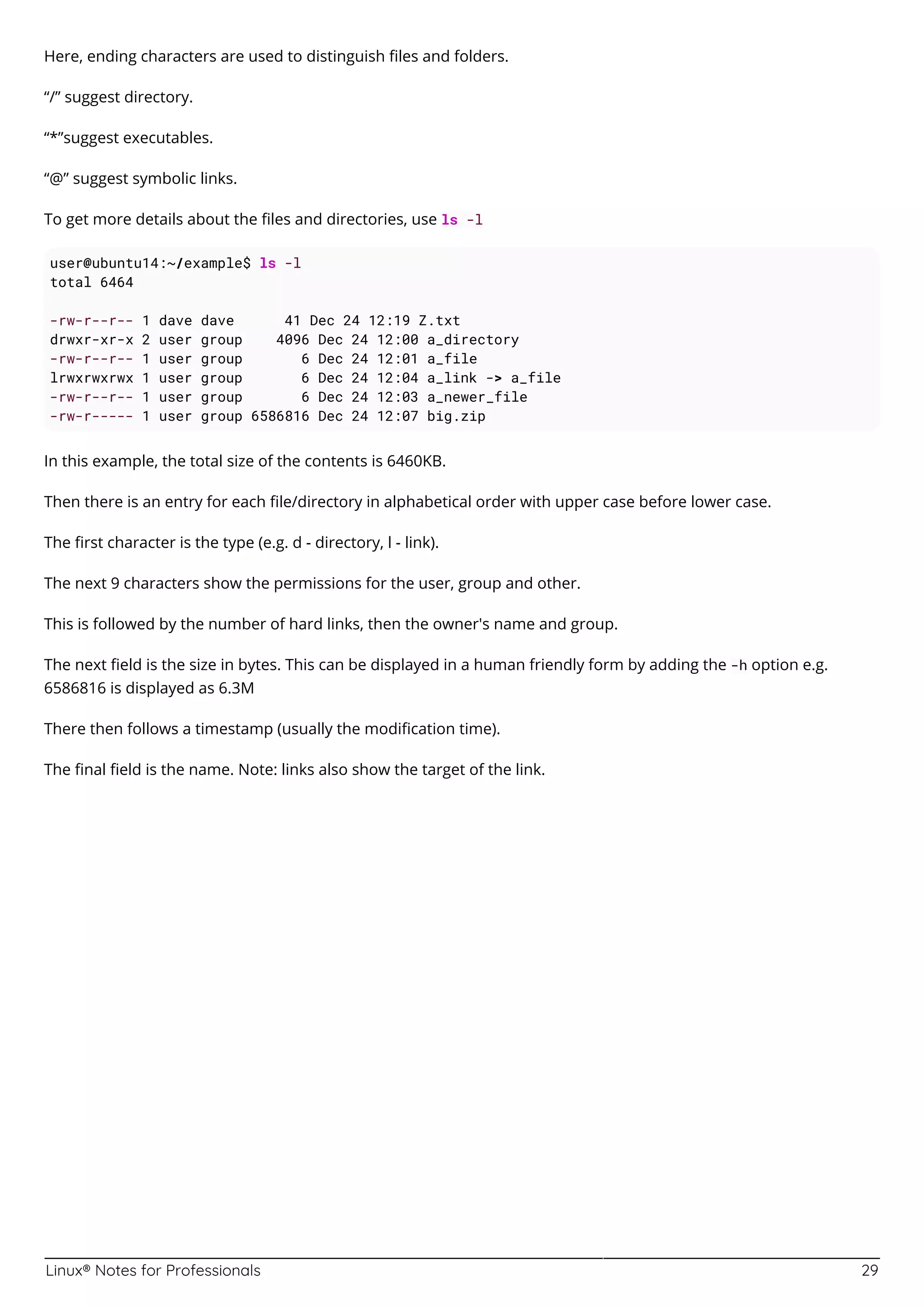 Linux® Notes for Professionals 29
Here, ending characters are used to distinguish ﬁles and folders.
“/” suggest directory.
“*”suggest executables.
“@” suggest symbolic links.
To get more details about the ﬁles and directories, use ls -l
user@ubuntu14:~/example$ ls -l
total 6464
-rw-r--r-- 1 dave dave 41 Dec 24 12:19 Z.txt
drwxr-xr-x 2 user group 4096 Dec 24 12:00 a_directory
-rw-r--r-- 1 user group 6 Dec 24 12:01 a_file
lrwxrwxrwx 1 user group 6 Dec 24 12:04 a_link -> a_file
-rw-r--r-- 1 user group 6 Dec 24 12:03 a_newer_file
-rw-r----- 1 user group 6586816 Dec 24 12:07 big.zip
In this example, the total size of the contents is 6460KB.
Then there is an entry for each ﬁle/directory in alphabetical order with upper case before lower case.
The ﬁrst character is the type (e.g. d - directory, l - link).
The next 9 characters show the permissions for the user, group and other.
This is followed by the number of hard links, then the owner's name and group.
The next ﬁeld is the size in bytes. This can be displayed in a human friendly form by adding the -h option e.g.
6586816 is displayed as 6.3M
There then follows a timestamp (usually the modiﬁcation time).
The ﬁnal ﬁeld is the name. Note: links also show the target of the link.
 