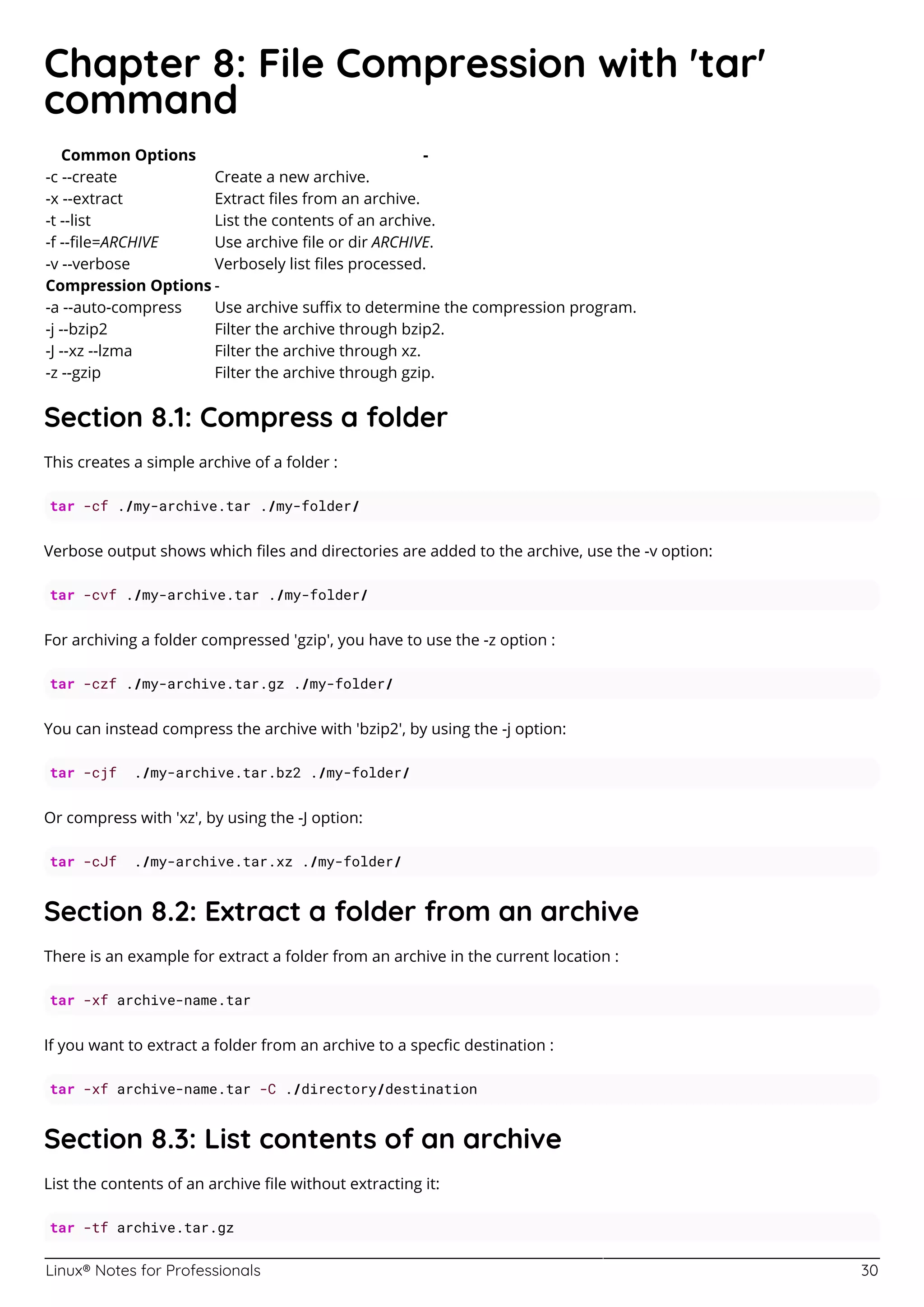 Linux® Notes for Professionals 30
Chapter 8: File Compression with 'tar'
command
Common Options -
-c --create Create a new archive.
-x --extract Extract ﬁles from an archive.
-t --list List the contents of an archive.
-f --ﬁle=ARCHIVE Use archive ﬁle or dir ARCHIVE.
-v --verbose Verbosely list ﬁles processed.
Compression Options -
-a --auto-compress Use archive suﬃx to determine the compression program.
-j --bzip2 Filter the archive through bzip2.
-J --xz --lzma Filter the archive through xz.
-z --gzip Filter the archive through gzip.
Section 8.1: Compress a folder
This creates a simple archive of a folder :
tar -cf ./my-archive.tar ./my-folder/
Verbose output shows which ﬁles and directories are added to the archive, use the -v option:
tar -cvf ./my-archive.tar ./my-folder/
For archiving a folder compressed 'gzip', you have to use the -z option :
tar -czf ./my-archive.tar.gz ./my-folder/
You can instead compress the archive with 'bzip2', by using the -j option:
tar -cjf ./my-archive.tar.bz2 ./my-folder/
Or compress with 'xz', by using the -J option:
tar -cJf ./my-archive.tar.xz ./my-folder/
Section 8.2: Extract a folder from an archive
There is an example for extract a folder from an archive in the current location :
tar -xf archive-name.tar
If you want to extract a folder from an archive to a specﬁc destination :
tar -xf archive-name.tar -C ./directory/destination
Section 8.3: List contents of an archive
List the contents of an archive ﬁle without extracting it:
tar -tf archive.tar.gz
 