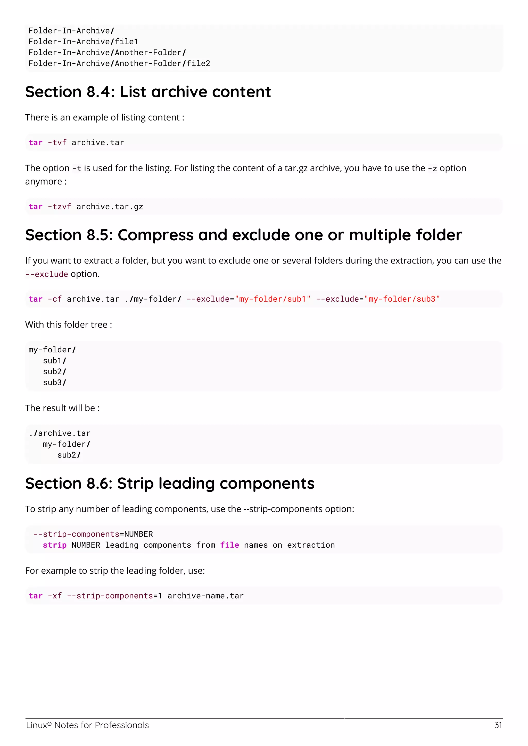 Linux® Notes for Professionals 31
Folder-In-Archive/
Folder-In-Archive/file1
Folder-In-Archive/Another-Folder/
Folder-In-Archive/Another-Folder/file2
Section 8.4: List archive content
There is an example of listing content :
tar -tvf archive.tar
The option -t is used for the listing. For listing the content of a tar.gz archive, you have to use the -z option
anymore :
tar -tzvf archive.tar.gz
Section 8.5: Compress and exclude one or multiple folder
If you want to extract a folder, but you want to exclude one or several folders during the extraction, you can use the
--exclude option.
tar -cf archive.tar ./my-folder/ --exclude="my-folder/sub1" --exclude="my-folder/sub3"
With this folder tree :
my-folder/
sub1/
sub2/
sub3/
The result will be :
./archive.tar
my-folder/
sub2/
Section 8.6: Strip leading components
To strip any number of leading components, use the --strip-components option:
--strip-components=NUMBER
strip NUMBER leading components from file names on extraction
For example to strip the leading folder, use:
tar -xf --strip-components=1 archive-name.tar
 