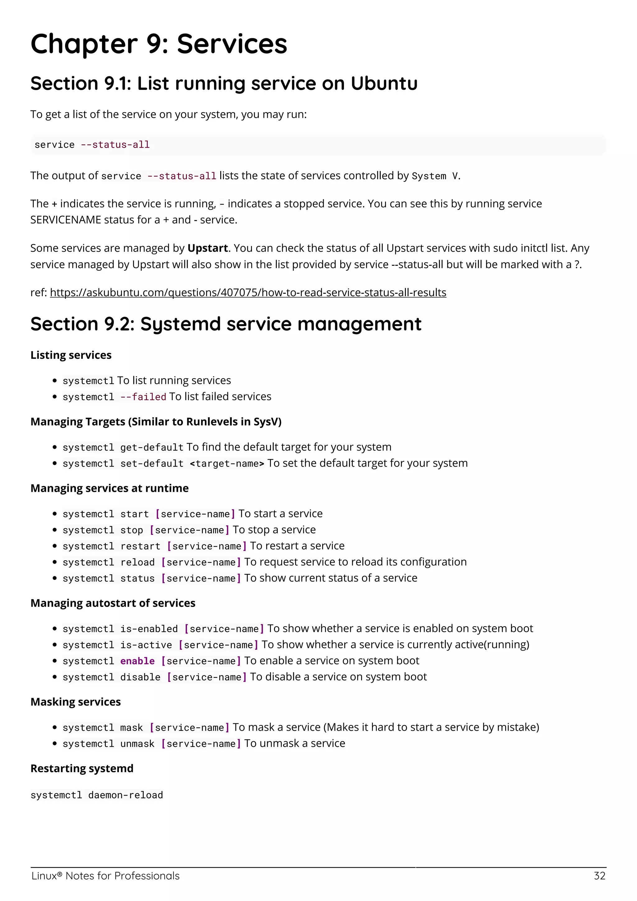 Linux® Notes for Professionals 32
Chapter 9: Services
Section 9.1: List running service on Ubuntu
To get a list of the service on your system, you may run:
service --status-all
The output of service --status-all lists the state of services controlled by System V.
The + indicates the service is running, - indicates a stopped service. You can see this by running service
SERVICENAME status for a + and - service.
Some services are managed by Upstart. You can check the status of all Upstart services with sudo initctl list. Any
service managed by Upstart will also show in the list provided by service --status-all but will be marked with a ?.
ref: https://askubuntu.com/questions/407075/how-to-read-service-status-all-results
Section 9.2: Systemd service management
Listing services
systemctl To list running services
systemctl --failed To list failed services
Managing Targets (Similar to Runlevels in SysV)
systemctl get-default To ﬁnd the default target for your system
systemctl set-default <target-name> To set the default target for your system
Managing services at runtime
systemctl start [service-name] To start a service
systemctl stop [service-name] To stop a service
systemctl restart [service-name] To restart a service
systemctl reload [service-name] To request service to reload its conﬁguration
systemctl status [service-name] To show current status of a service
Managing autostart of services
systemctl is-enabled [service-name] To show whether a service is enabled on system boot
systemctl is-active [service-name] To show whether a service is currently active(running)
systemctl enable [service-name] To enable a service on system boot
systemctl disable [service-name] To disable a service on system boot
Masking services
systemctl mask [service-name] To mask a service (Makes it hard to start a service by mistake)
systemctl unmask [service-name] To unmask a service
Restarting systemd
systemctl daemon-reload
 