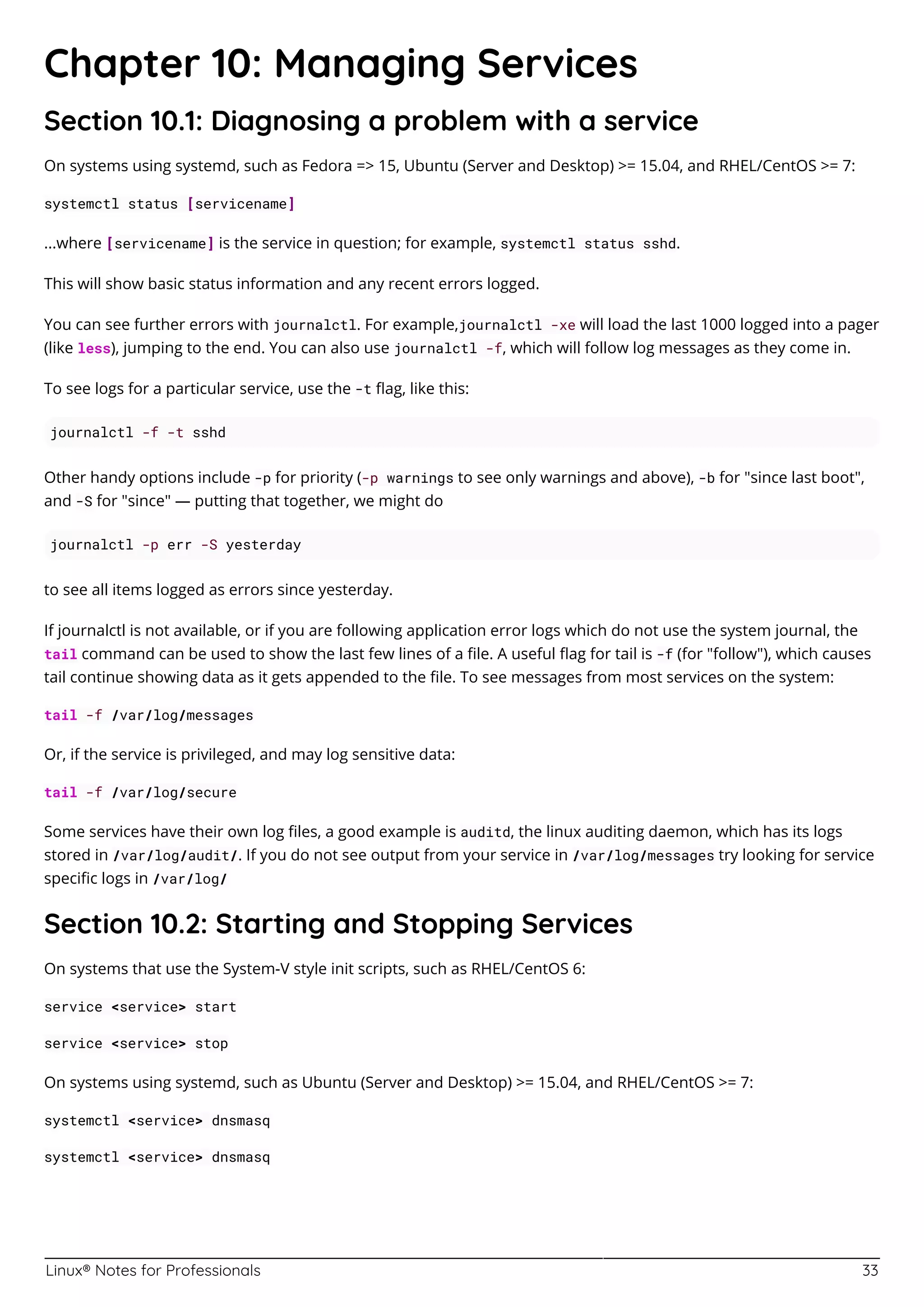 Linux® Notes for Professionals 33
Chapter 10: Managing Services
Section 10.1: Diagnosing a problem with a service
On systems using systemd, such as Fedora => 15, Ubuntu (Server and Desktop) >= 15.04, and RHEL/CentOS >= 7:
systemctl status [servicename]
...where [servicename] is the service in question; for example, systemctl status sshd.
This will show basic status information and any recent errors logged.
You can see further errors with journalctl. For example,journalctl -xe will load the last 1000 logged into a pager
(like less), jumping to the end. You can also use journalctl -f, which will follow log messages as they come in.
To see logs for a particular service, use the -t ﬂag, like this:
journalctl -f -t sshd
Other handy options include -p for priority (-p warnings to see only warnings and above), -b for "since last boot",
and -S for "since" — putting that together, we might do
journalctl -p err -S yesterday
to see all items logged as errors since yesterday.
If journalctl is not available, or if you are following application error logs which do not use the system journal, the
tail command can be used to show the last few lines of a ﬁle. A useful ﬂag for tail is -f (for "follow"), which causes
tail continue showing data as it gets appended to the ﬁle. To see messages from most services on the system:
tail -f /var/log/messages
Or, if the service is privileged, and may log sensitive data:
tail -f /var/log/secure
Some services have their own log ﬁles, a good example is auditd, the linux auditing daemon, which has its logs
stored in /var/log/audit/. If you do not see output from your service in /var/log/messages try looking for service
speciﬁc logs in /var/log/
Section 10.2: Starting and Stopping Services
On systems that use the System-V style init scripts, such as RHEL/CentOS 6:
service <service> start
service <service> stop
On systems using systemd, such as Ubuntu (Server and Desktop) >= 15.04, and RHEL/CentOS >= 7:
systemctl <service> dnsmasq
systemctl <service> dnsmasq
 