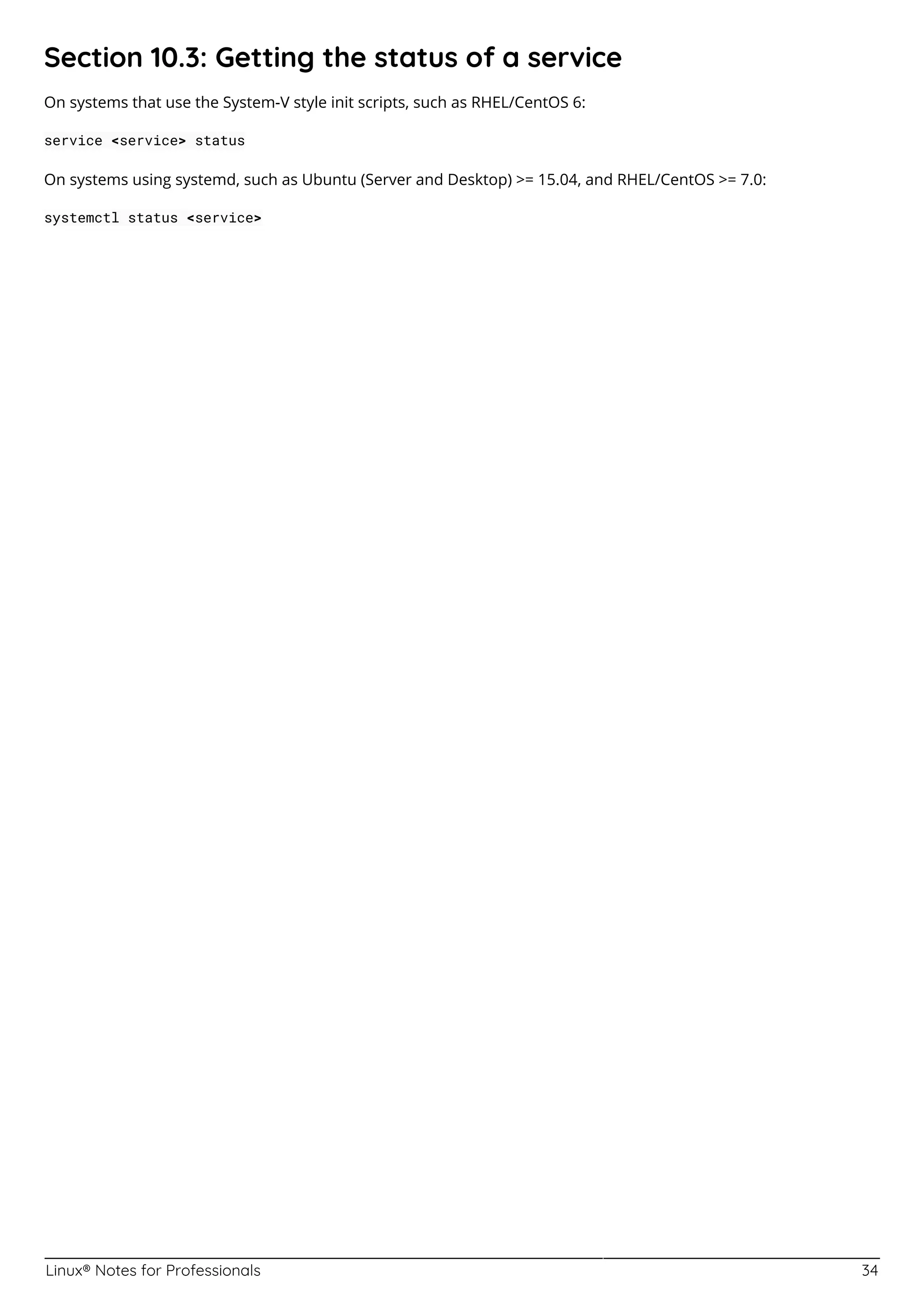 Linux® Notes for Professionals 34
Section 10.3: Getting the status of a service
On systems that use the System-V style init scripts, such as RHEL/CentOS 6:
service <service> status
On systems using systemd, such as Ubuntu (Server and Desktop) >= 15.04, and RHEL/CentOS >= 7.0:
systemctl status <service>
 