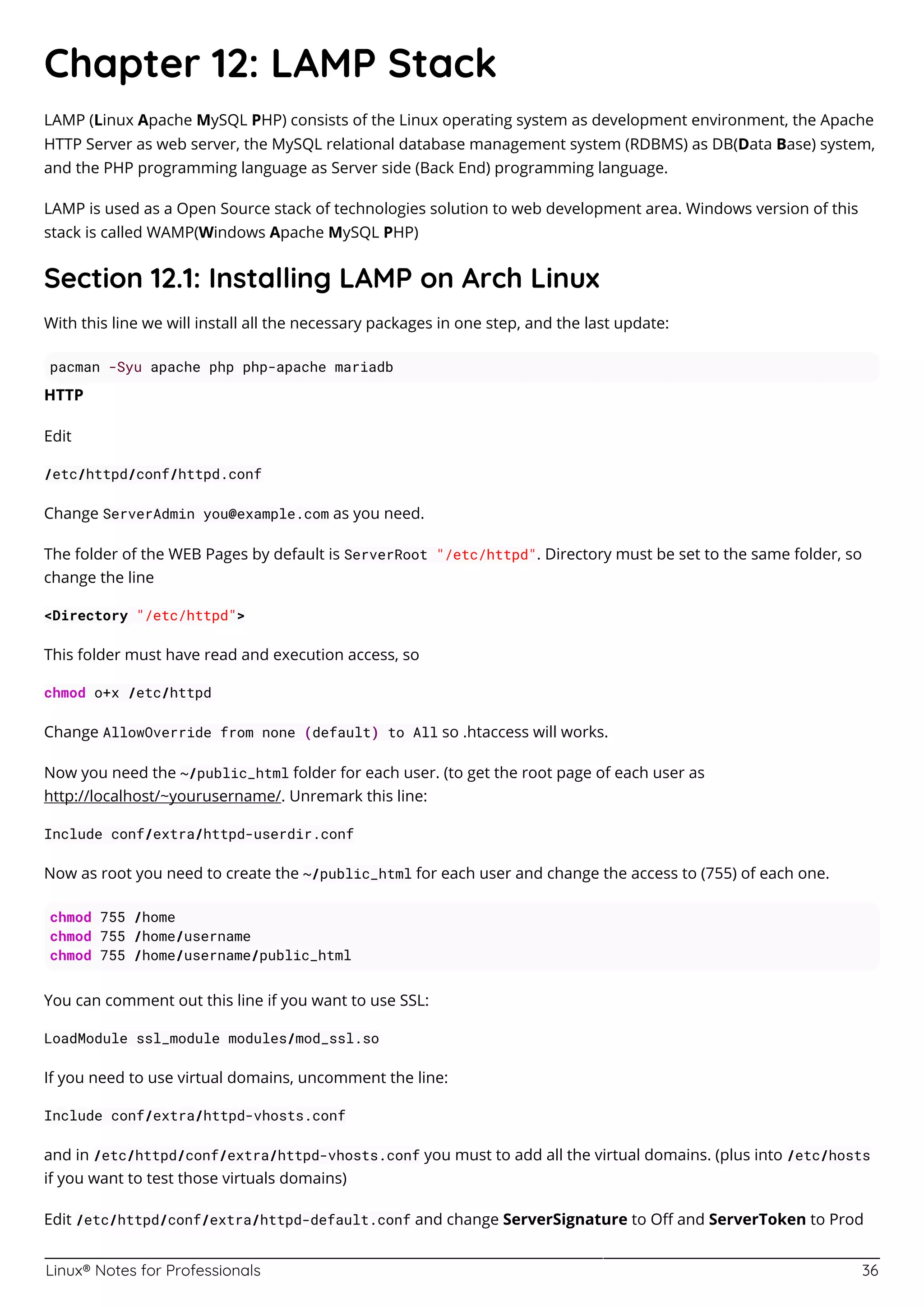 Linux® Notes for Professionals 36
Chapter 12: LAMP Stack
LAMP (Linux Apache MySQL PHP) consists of the Linux operating system as development environment, the Apache
HTTP Server as web server, the MySQL relational database management system (RDBMS) as DB(Data Base) system,
and the PHP programming language as Server side (Back End) programming language.
LAMP is used as a Open Source stack of technologies solution to web development area. Windows version of this
stack is called WAMP(Windows Apache MySQL PHP)
Section 12.1: Installing LAMP on Arch Linux
With this line we will install all the necessary packages in one step, and the last update:
pacman -Syu apache php php-apache mariadb
HTTP
Edit
/etc/httpd/conf/httpd.conf
Change ServerAdmin you@example.com as you need.
The folder of the WEB Pages by default is ServerRoot "/etc/httpd". Directory must be set to the same folder, so
change the line
<Directory "/etc/httpd">
This folder must have read and execution access, so
chmod o+x /etc/httpd
Change AllowOverride from none (default) to All so .htaccess will works.
Now you need the ~/public_html folder for each user. (to get the root page of each user as
http://localhost/~yourusername/. Unremark this line:
Include conf/extra/httpd-userdir.conf
Now as root you need to create the ~/public_html for each user and change the access to (755) of each one.
chmod 755 /home
chmod 755 /home/username
chmod 755 /home/username/public_html
You can comment out this line if you want to use SSL:
LoadModule ssl_module modules/mod_ssl.so
If you need to use virtual domains, uncomment the line:
Include conf/extra/httpd-vhosts.conf
and in /etc/httpd/conf/extra/httpd-vhosts.conf you must to add all the virtual domains. (plus into /etc/hosts
if you want to test those virtuals domains)
Edit /etc/httpd/conf/extra/httpd-default.conf and change ServerSignature to Oﬀ and ServerToken to Prod
 