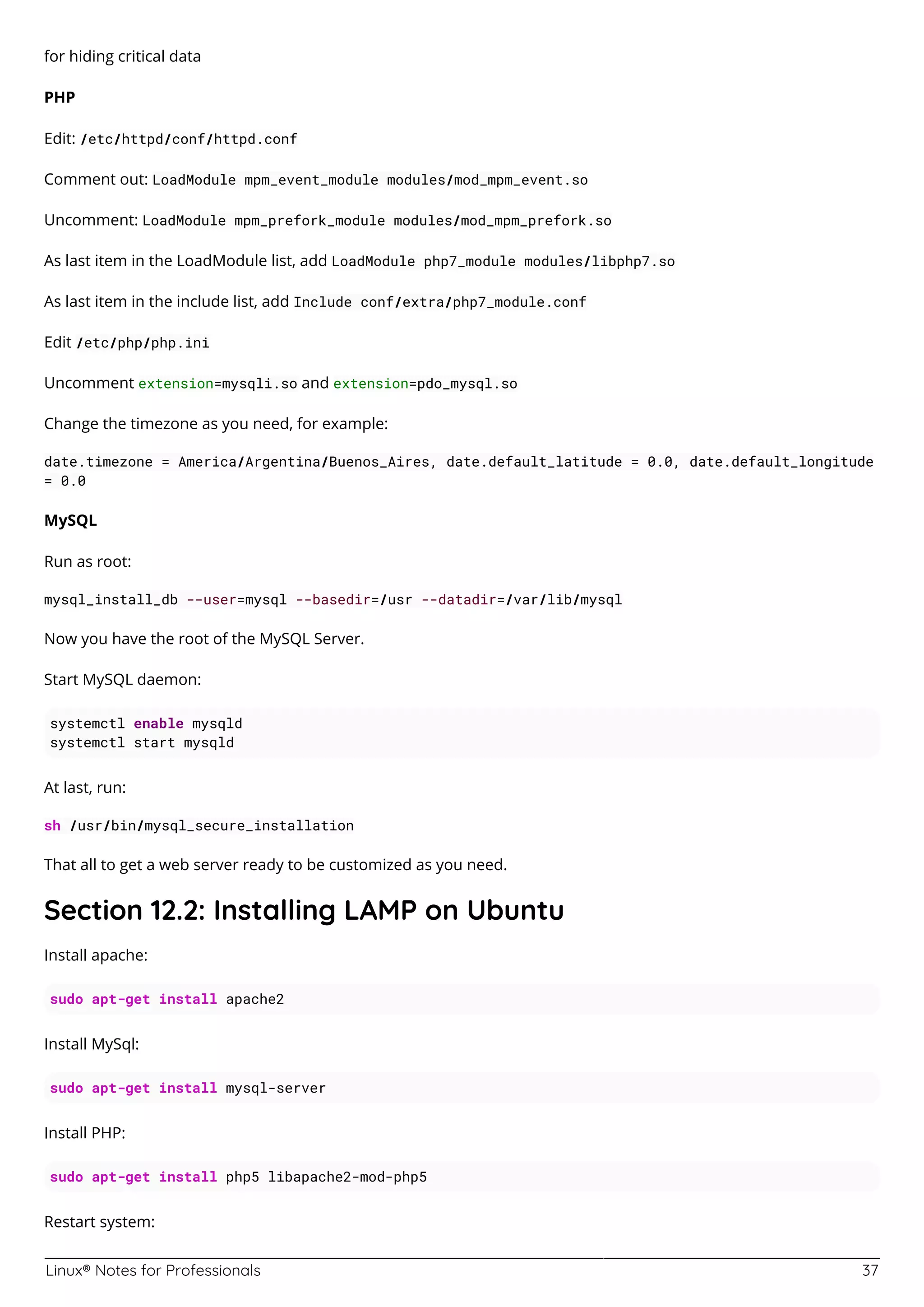 Linux® Notes for Professionals 37
for hiding critical data
PHP
Edit: /etc/httpd/conf/httpd.conf
Comment out: LoadModule mpm_event_module modules/mod_mpm_event.so
Uncomment: LoadModule mpm_prefork_module modules/mod_mpm_prefork.so
As last item in the LoadModule list, add LoadModule php7_module modules/libphp7.so
As last item in the include list, add Include conf/extra/php7_module.conf
Edit /etc/php/php.ini
Uncomment extension=mysqli.so and extension=pdo_mysql.so
Change the timezone as you need, for example:
date.timezone = America/Argentina/Buenos_Aires, date.default_latitude = 0.0, date.default_longitude
= 0.0
MySQL
Run as root:
mysql_install_db --user=mysql --basedir=/usr --datadir=/var/lib/mysql
Now you have the root of the MySQL Server.
Start MySQL daemon:
systemctl enable mysqld
systemctl start mysqld
At last, run:
sh /usr/bin/mysql_secure_installation
That all to get a web server ready to be customized as you need.
Section 12.2: Installing LAMP on Ubuntu
Install apache:
sudo apt-get install apache2
Install MySql:
sudo apt-get install mysql-server
Install PHP:
sudo apt-get install php5 libapache2-mod-php5
Restart system:
 
