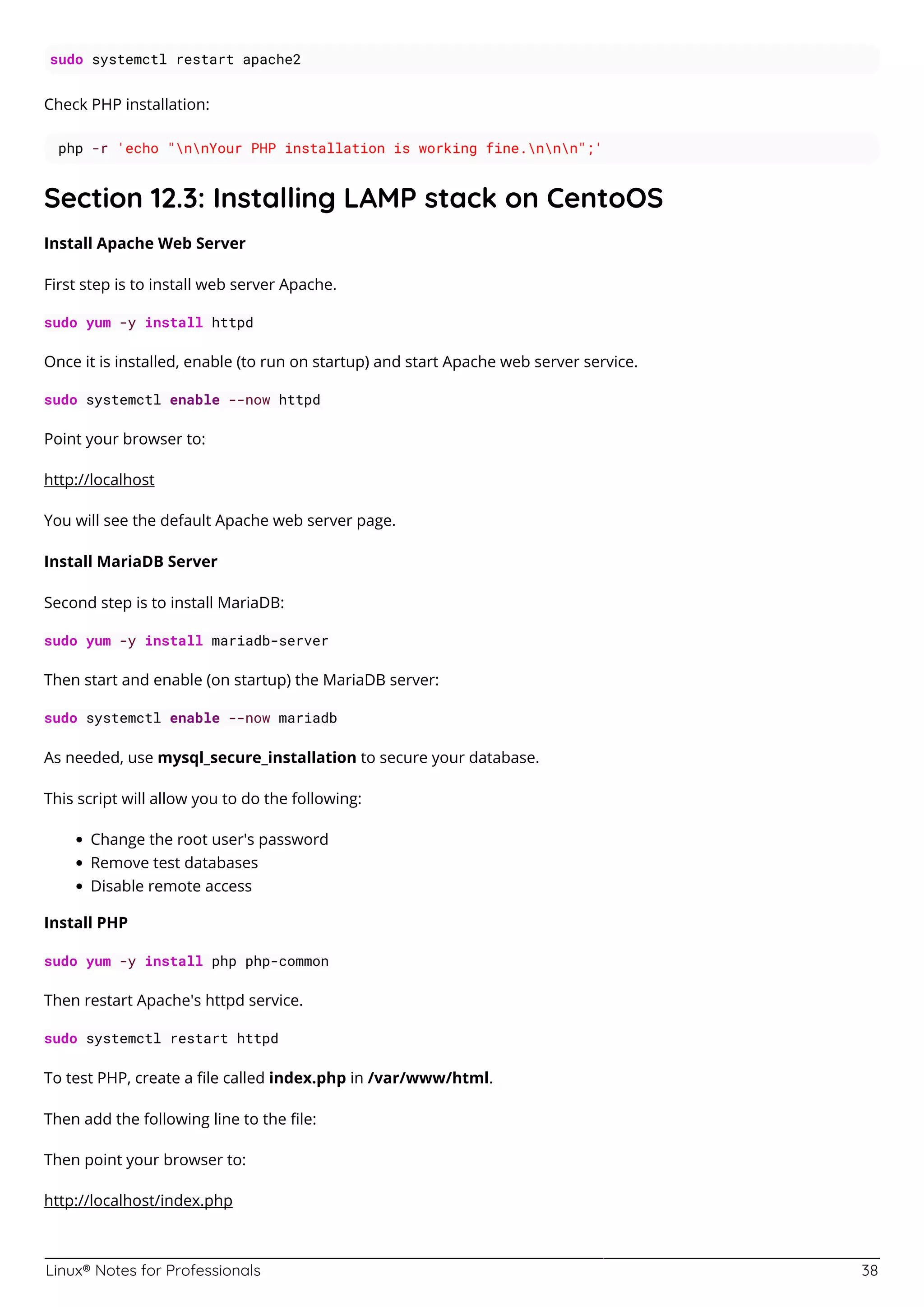 Linux® Notes for Professionals 38
sudo systemctl restart apache2
Check PHP installation:
php -r 'echo "nnYour PHP installation is working fine.nnn";'
Section 12.3: Installing LAMP stack on CentoOS
Install Apache Web Server
First step is to install web server Apache.
sudo yum -y install httpd
Once it is installed, enable (to run on startup) and start Apache web server service.
sudo systemctl enable --now httpd
Point your browser to:
http://localhost
You will see the default Apache web server page.
Install MariaDB Server
Second step is to install MariaDB:
sudo yum -y install mariadb-server
Then start and enable (on startup) the MariaDB server:
sudo systemctl enable --now mariadb
As needed, use mysql_secure_installation to secure your database.
This script will allow you to do the following:
Change the root user's password
Remove test databases
Disable remote access
Install PHP
sudo yum -y install php php-common
Then restart Apache's httpd service.
sudo systemctl restart httpd
To test PHP, create a ﬁle called index.php in /var/www/html.
Then add the following line to the ﬁle:
Then point your browser to:
http://localhost/index.php
 