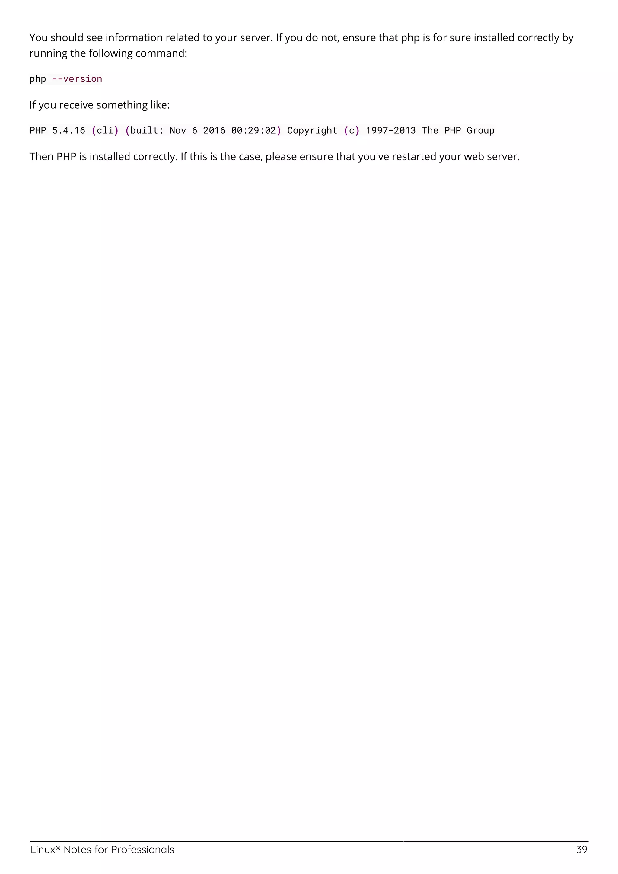Linux® Notes for Professionals 39
You should see information related to your server. If you do not, ensure that php is for sure installed correctly by
running the following command:
php --version
If you receive something like:
PHP 5.4.16 (cli) (built: Nov 6 2016 00:29:02) Copyright (c) 1997-2013 The PHP Group
Then PHP is installed correctly. If this is the case, please ensure that you've restarted your web server.
 
