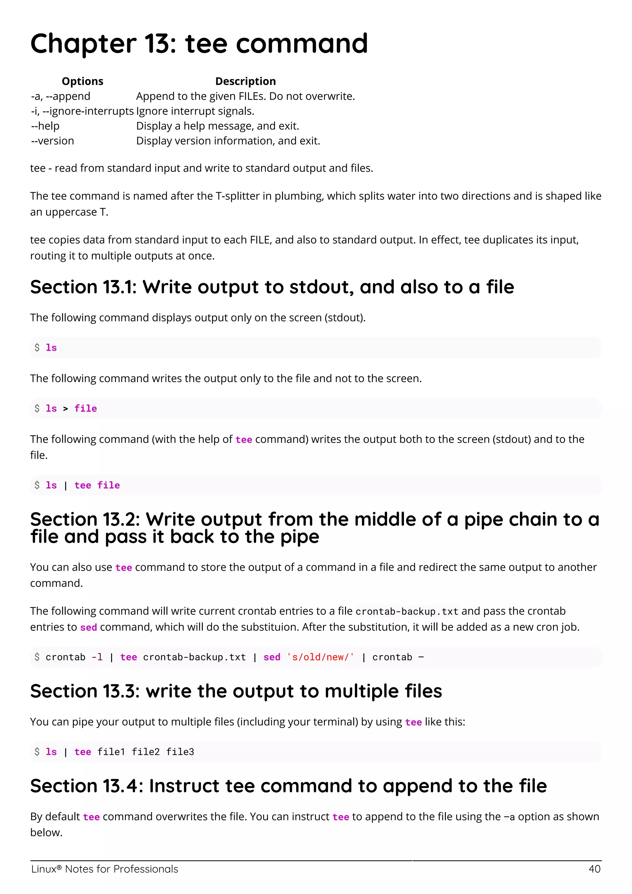 Linux® Notes for Professionals 40
Chapter 13: tee command
Options Description
-a, --append Append to the given FILEs. Do not overwrite.
-i, --ignore-interrupts Ignore interrupt signals.
--help Display a help message, and exit.
--version Display version information, and exit.
tee - read from standard input and write to standard output and ﬁles.
The tee command is named after the T-splitter in plumbing, which splits water into two directions and is shaped like
an uppercase T.
tee copies data from standard input to each FILE, and also to standard output. In eﬀect, tee duplicates its input,
routing it to multiple outputs at once.
Section 13.1: Write output to stdout, and also to a ﬁle
The following command displays output only on the screen (stdout).
$ ls
The following command writes the output only to the ﬁle and not to the screen.
$ ls > file
The following command (with the help of tee command) writes the output both to the screen (stdout) and to the
ﬁle.
$ ls | tee file
Section 13.2: Write output from the middle of a pipe chain to a
ﬁle and pass it back to the pipe
You can also use tee command to store the output of a command in a ﬁle and redirect the same output to another
command.
The following command will write current crontab entries to a ﬁle crontab-backup.txt and pass the crontab
entries to sed command, which will do the substituion. After the substitution, it will be added as a new cron job.
$ crontab -l | tee crontab-backup.txt | sed 's/old/new/' | crontab –
Section 13.3: write the output to multiple ﬁles
You can pipe your output to multiple ﬁles (including your terminal) by using tee like this:
$ ls | tee file1 file2 file3
Section 13.4: Instruct tee command to append to the ﬁle
By default tee command overwrites the ﬁle. You can instruct tee to append to the ﬁle using the –a option as shown
below.
 