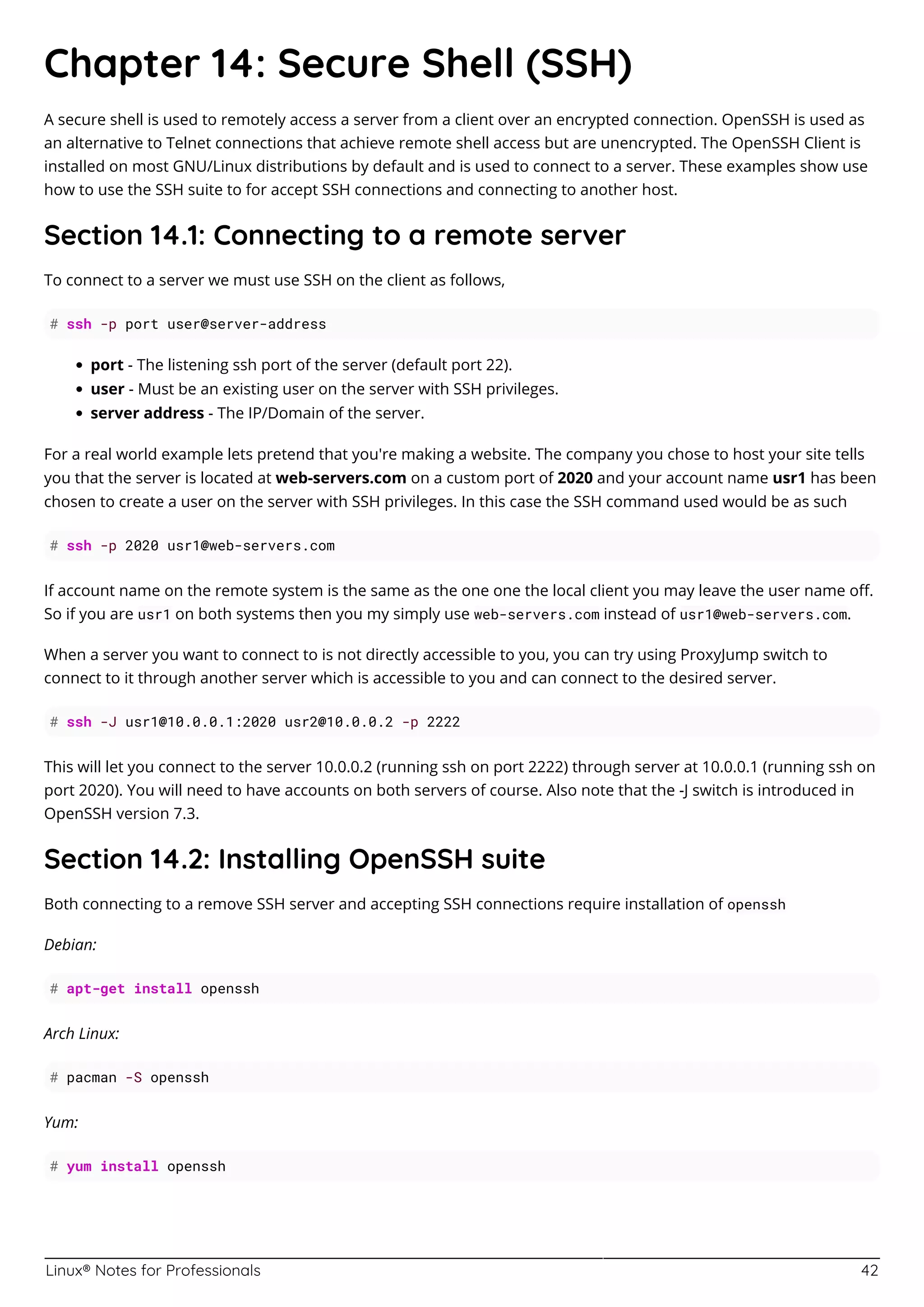 Linux® Notes for Professionals 42
Chapter 14: Secure Shell (SSH)
A secure shell is used to remotely access a server from a client over an encrypted connection. OpenSSH is used as
an alternative to Telnet connections that achieve remote shell access but are unencrypted. The OpenSSH Client is
installed on most GNU/Linux distributions by default and is used to connect to a server. These examples show use
how to use the SSH suite to for accept SSH connections and connecting to another host.
Section 14.1: Connecting to a remote server
To connect to a server we must use SSH on the client as follows,
# ssh -p port user@server-address
port - The listening ssh port of the server (default port 22).
user - Must be an existing user on the server with SSH privileges.
server address - The IP/Domain of the server.
For a real world example lets pretend that you're making a website. The company you chose to host your site tells
you that the server is located at web-servers.com on a custom port of 2020 and your account name usr1 has been
chosen to create a user on the server with SSH privileges. In this case the SSH command used would be as such
# ssh -p 2020 usr1@web-servers.com
If account name on the remote system is the same as the one one the local client you may leave the user name oﬀ.
So if you are usr1 on both systems then you my simply use web-servers.com instead of usr1@web-servers.com.
When a server you want to connect to is not directly accessible to you, you can try using ProxyJump switch to
connect to it through another server which is accessible to you and can connect to the desired server.
# ssh -J usr1@10.0.0.1:2020 usr2@10.0.0.2 -p 2222
This will let you connect to the server 10.0.0.2 (running ssh on port 2222) through server at 10.0.0.1 (running ssh on
port 2020). You will need to have accounts on both servers of course. Also note that the -J switch is introduced in
OpenSSH version 7.3.
Section 14.2: Installing OpenSSH suite
Both connecting to a remove SSH server and accepting SSH connections require installation of openssh
Debian:
# apt-get install openssh
Arch Linux:
# pacman -S openssh
Yum:
# yum install openssh
 