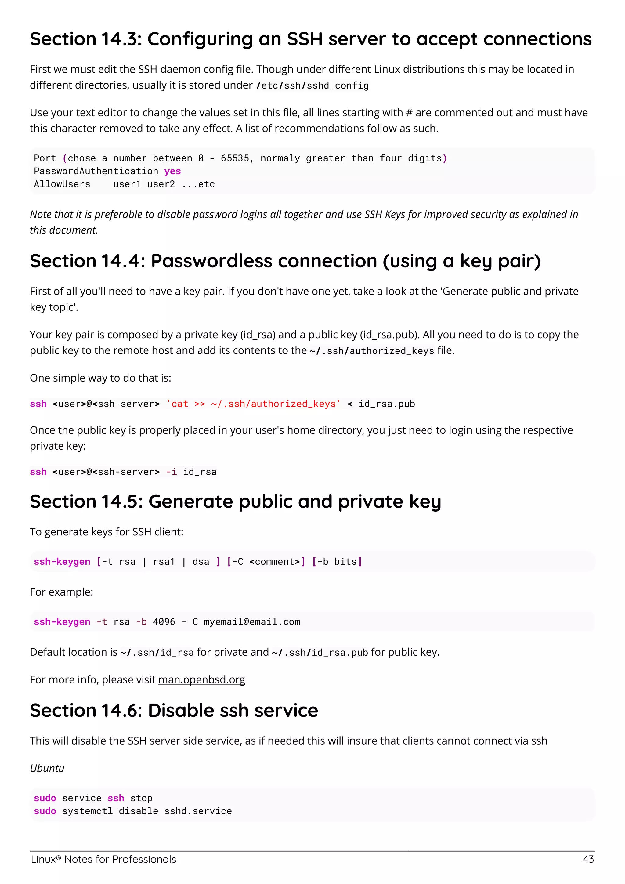 Linux® Notes for Professionals 43
Section 14.3: Conﬁguring an SSH server to accept connections
First we must edit the SSH daemon conﬁg ﬁle. Though under diﬀerent Linux distributions this may be located in
diﬀerent directories, usually it is stored under /etc/ssh/sshd_config
Use your text editor to change the values set in this ﬁle, all lines starting with # are commented out and must have
this character removed to take any eﬀect. A list of recommendations follow as such.
Port (chose a number between 0 - 65535, normaly greater than four digits)
PasswordAuthentication yes
AllowUsers user1 user2 ...etc
Note that it is preferable to disable password logins all together and use SSH Keys for improved security as explained in
this document.
Section 14.4: Passwordless connection (using a key pair)
First of all you'll need to have a key pair. If you don't have one yet, take a look at the 'Generate public and private
key topic'.
Your key pair is composed by a private key (id_rsa) and a public key (id_rsa.pub). All you need to do is to copy the
public key to the remote host and add its contents to the ~/.ssh/authorized_keys ﬁle.
One simple way to do that is:
ssh <user>@<ssh-server> 'cat >> ~/.ssh/authorized_keys' < id_rsa.pub
Once the public key is properly placed in your user's home directory, you just need to login using the respective
private key:
ssh <user>@<ssh-server> -i id_rsa
Section 14.5: Generate public and private key
To generate keys for SSH client:
ssh-keygen [-t rsa | rsa1 | dsa ] [-C <comment>] [-b bits]
For example:
ssh-keygen -t rsa -b 4096 - C myemail@email.com
Default location is ~/.ssh/id_rsa for private and ~/.ssh/id_rsa.pub for public key.
For more info, please visit man.openbsd.org
Section 14.6: Disable ssh service
This will disable the SSH server side service, as if needed this will insure that clients cannot connect via ssh
Ubuntu
sudo service ssh stop
sudo systemctl disable sshd.service
 