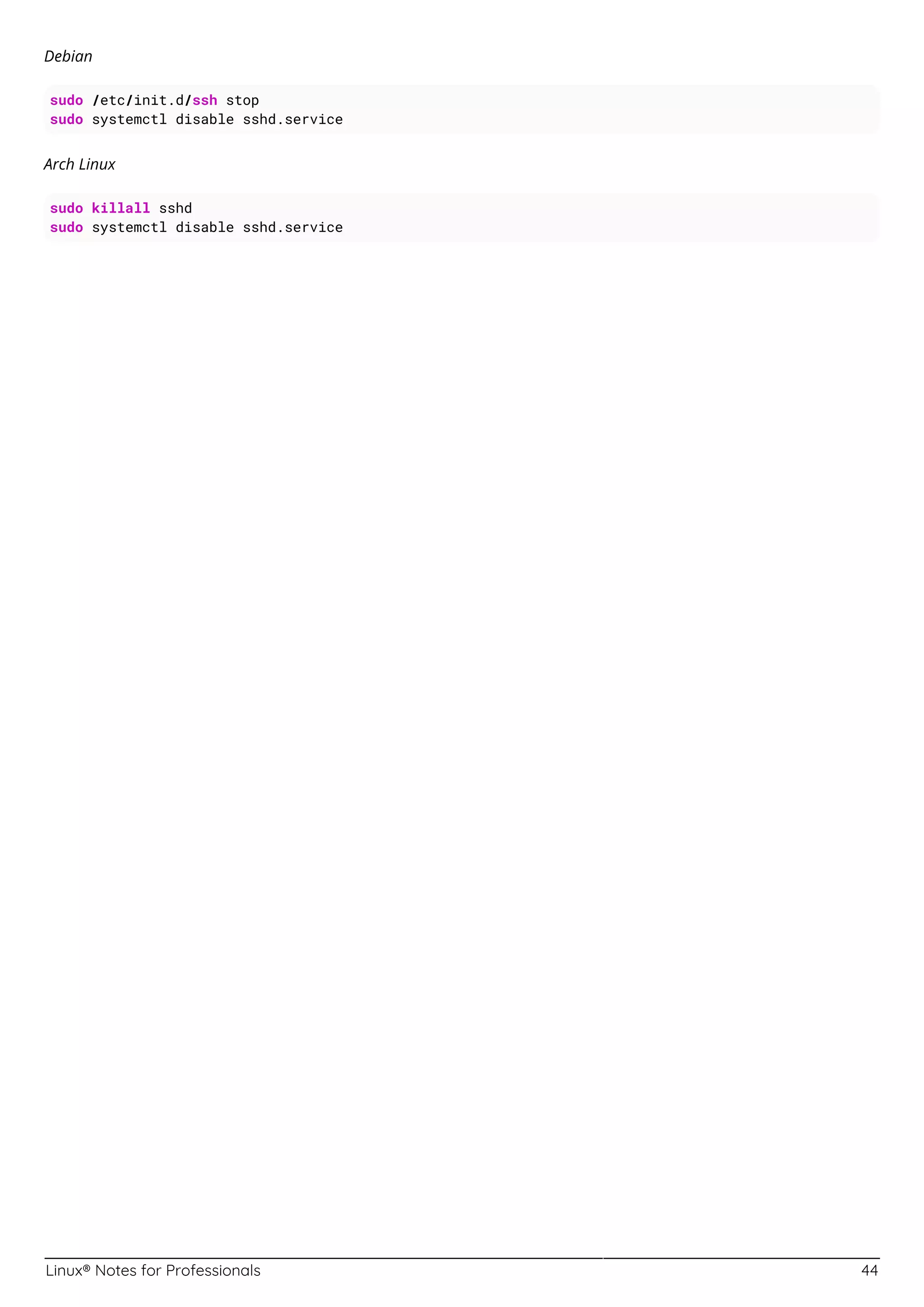 Linux® Notes for Professionals 44
Debian
sudo /etc/init.d/ssh stop
sudo systemctl disable sshd.service
Arch Linux
sudo killall sshd
sudo systemctl disable sshd.service
 