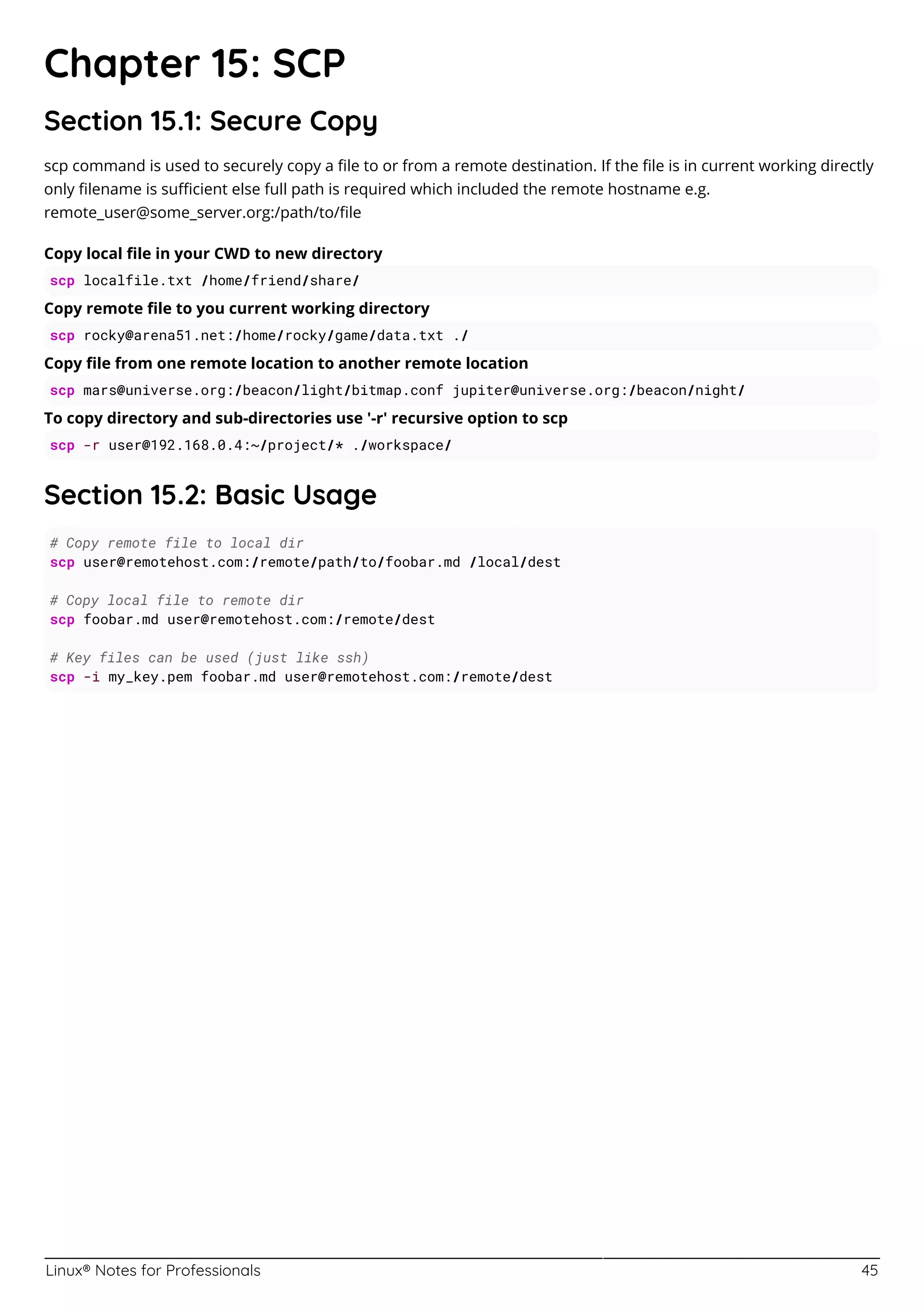 Linux® Notes for Professionals 45
Chapter 15: SCP
Section 15.1: Secure Copy
scp command is used to securely copy a ﬁle to or from a remote destination. If the ﬁle is in current working directly
only ﬁlename is suﬃcient else full path is required which included the remote hostname e.g.
remote_user@some_server.org:/path/to/ﬁle
Copy local ﬁle in your CWD to new directory
scp localfile.txt /home/friend/share/
Copy remote ﬁle to you current working directory
scp rocky@arena51.net:/home/rocky/game/data.txt ./
Copy ﬁle from one remote location to another remote location
scp mars@universe.org:/beacon/light/bitmap.conf jupiter@universe.org:/beacon/night/
To copy directory and sub-directories use '-r' recursive option to scp
scp -r user@192.168.0.4:~/project/* ./workspace/
Section 15.2: Basic Usage
# Copy remote file to local dir
scp user@remotehost.com:/remote/path/to/foobar.md /local/dest
# Copy local file to remote dir
scp foobar.md user@remotehost.com:/remote/dest
# Key files can be used (just like ssh)
scp -i my_key.pem foobar.md user@remotehost.com:/remote/dest
 