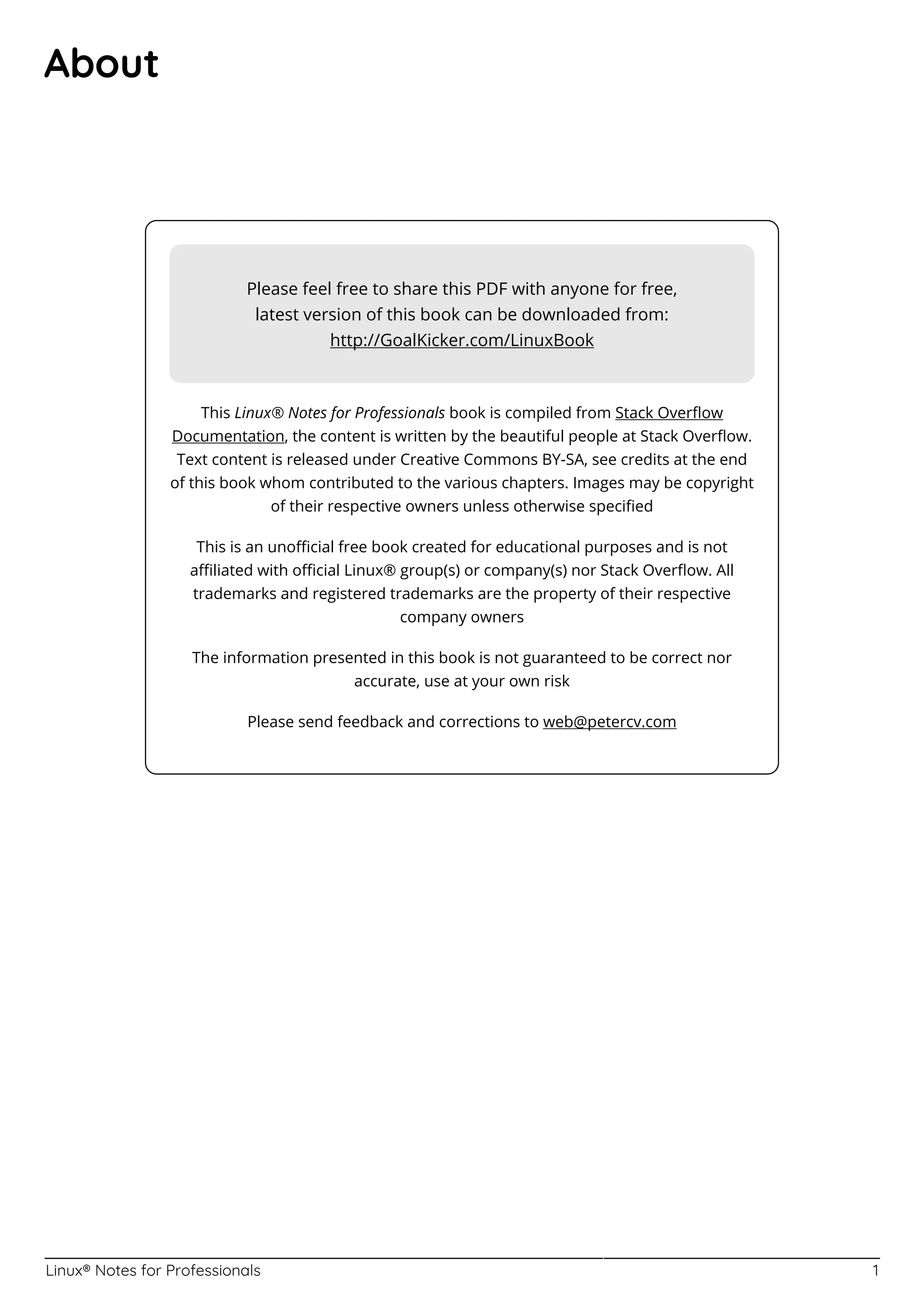 Linux® Notes for Professionals 1
About
Please feel free to share this PDF with anyone for free,
latest version of this book can be downloaded from:
http://GoalKicker.com/LinuxBook
This Linux® Notes for Professionals book is compiled from Stack Overﬂow
Documentation, the content is written by the beautiful people at Stack Overﬂow.
Text content is released under Creative Commons BY-SA, see credits at the end
of this book whom contributed to the various chapters. Images may be copyright
of their respective owners unless otherwise speciﬁed
This is an unoﬃcial free book created for educational purposes and is not
aﬃliated with oﬃcial Linux® group(s) or company(s) nor Stack Overﬂow. All
trademarks and registered trademarks are the property of their respective
company owners
The information presented in this book is not guaranteed to be correct nor
accurate, use at your own risk
Please send feedback and corrections to web@petercv.com
 