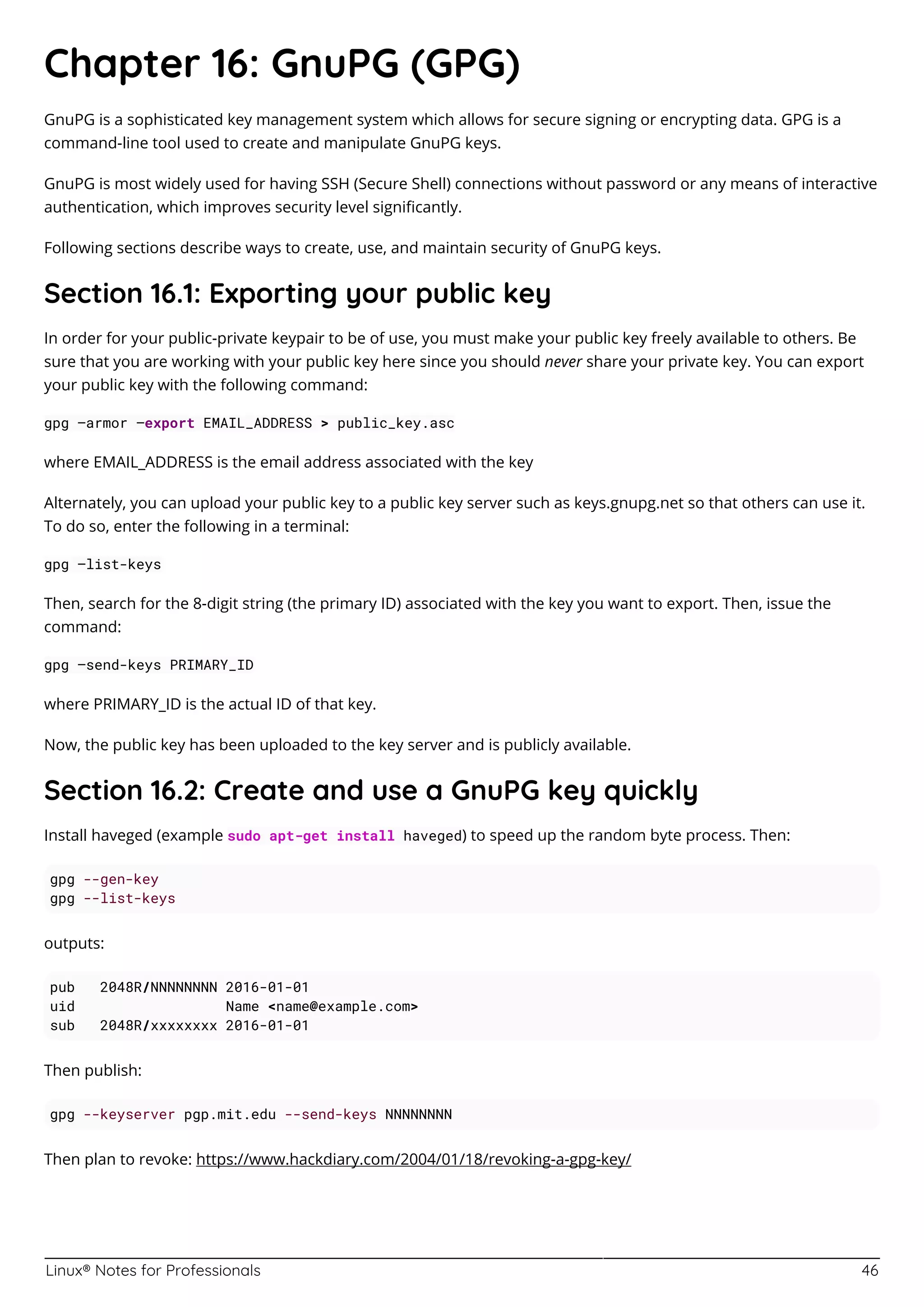 Linux® Notes for Professionals 46
Chapter 16: GnuPG (GPG)
GnuPG is a sophisticated key management system which allows for secure signing or encrypting data. GPG is a
command-line tool used to create and manipulate GnuPG keys.
GnuPG is most widely used for having SSH (Secure Shell) connections without password or any means of interactive
authentication, which improves security level signiﬁcantly.
Following sections describe ways to create, use, and maintain security of GnuPG keys.
Section 16.1: Exporting your public key
In order for your public-private keypair to be of use, you must make your public key freely available to others. Be
sure that you are working with your public key here since you should never share your private key. You can export
your public key with the following command:
gpg —armor —export EMAIL_ADDRESS > public_key.asc
where EMAIL_ADDRESS is the email address associated with the key
Alternately, you can upload your public key to a public key server such as keys.gnupg.net so that others can use it.
To do so, enter the following in a terminal:
gpg —list-keys
Then, search for the 8-digit string (the primary ID) associated with the key you want to export. Then, issue the
command:
gpg —send-keys PRIMARY_ID
where PRIMARY_ID is the actual ID of that key.
Now, the public key has been uploaded to the key server and is publicly available.
Section 16.2: Create and use a GnuPG key quickly
Install haveged (example sudo apt-get install haveged) to speed up the random byte process. Then:
gpg --gen-key
gpg --list-keys
outputs:
pub 2048R/NNNNNNNN 2016-01-01
uid Name <name@example.com>
sub 2048R/xxxxxxxx 2016-01-01
Then publish:
gpg --keyserver pgp.mit.edu --send-keys NNNNNNNN
Then plan to revoke: https://www.hackdiary.com/2004/01/18/revoking-a-gpg-key/
 