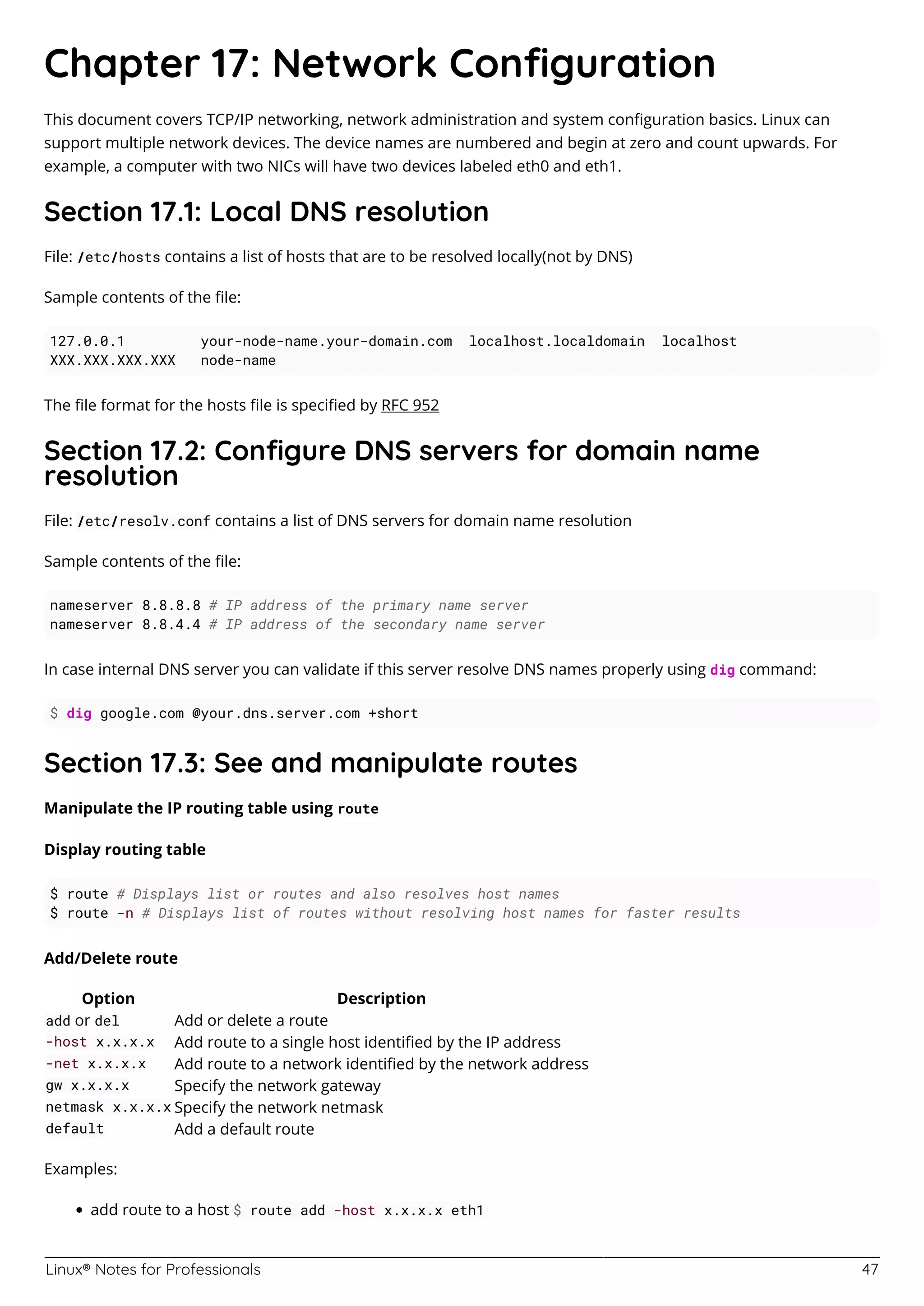 Linux® Notes for Professionals 47
Chapter 17: Network Conﬁguration
This document covers TCP/IP networking, network administration and system conﬁguration basics. Linux can
support multiple network devices. The device names are numbered and begin at zero and count upwards. For
example, a computer with two NICs will have two devices labeled eth0 and eth1.
Section 17.1: Local DNS resolution
File: /etc/hosts contains a list of hosts that are to be resolved locally(not by DNS)
Sample contents of the ﬁle:
127.0.0.1 your-node-name.your-domain.com localhost.localdomain localhost
XXX.XXX.XXX.XXX node-name
The ﬁle format for the hosts ﬁle is speciﬁed by RFC 952
Section 17.2: Conﬁgure DNS servers for domain name
resolution
File: /etc/resolv.conf contains a list of DNS servers for domain name resolution
Sample contents of the ﬁle:
nameserver 8.8.8.8 # IP address of the primary name server
nameserver 8.8.4.4 # IP address of the secondary name server
In case internal DNS server you can validate if this server resolve DNS names properly using dig command:
$ dig google.com @your.dns.server.com +short
Section 17.3: See and manipulate routes
Manipulate the IP routing table using route
Display routing table
$ route # Displays list or routes and also resolves host names
$ route -n # Displays list of routes without resolving host names for faster results
Add/Delete route
Option Description
add or del Add or delete a route
-host x.x.x.x Add route to a single host identiﬁed by the IP address
-net x.x.x.x Add route to a network identiﬁed by the network address
gw x.x.x.x Specify the network gateway
netmask x.x.x.x Specify the network netmask
default Add a default route
Examples:
add route to a host $ route add -host x.x.x.x eth1
 