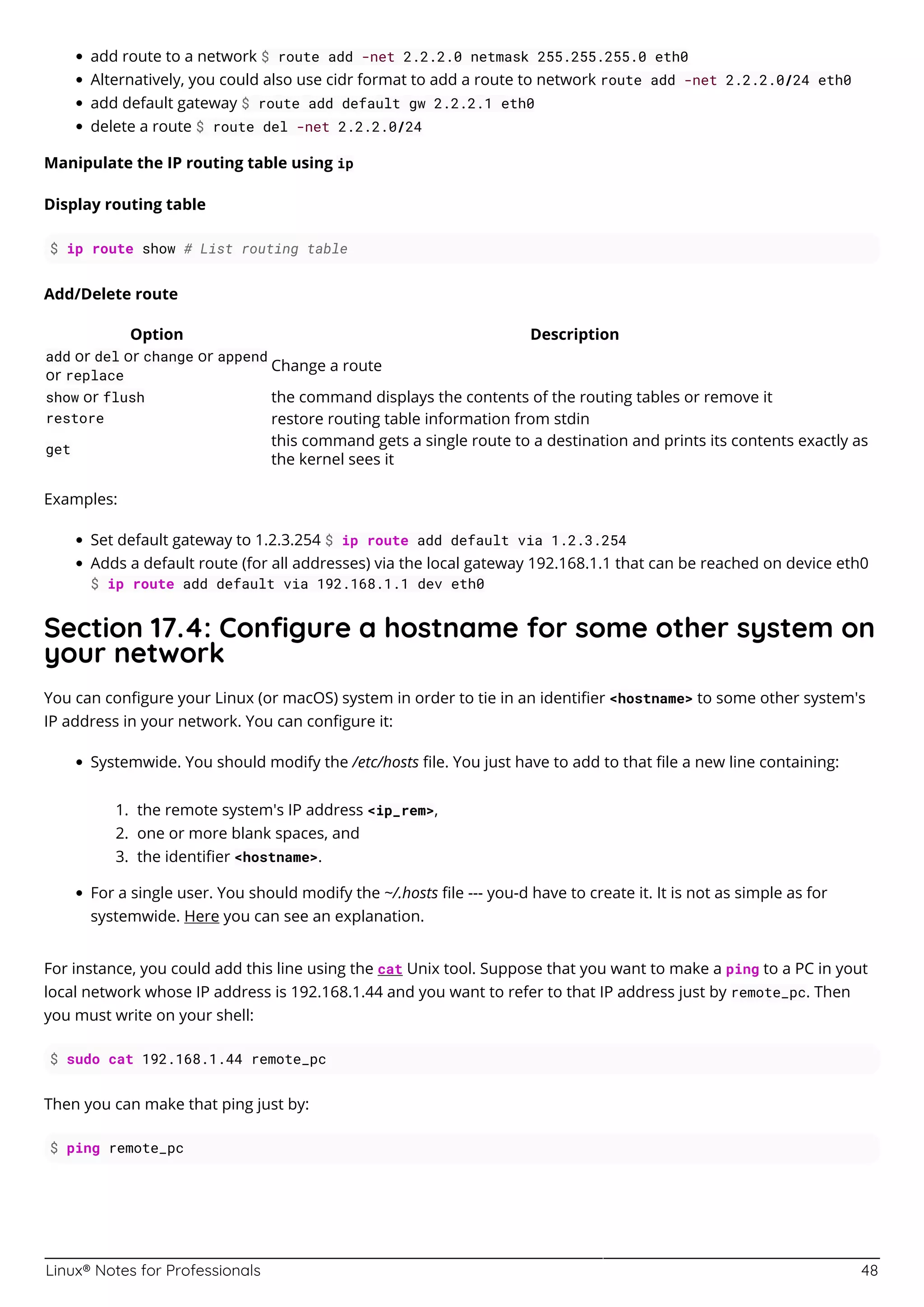 Linux® Notes for Professionals 48
add route to a network $ route add -net 2.2.2.0 netmask 255.255.255.0 eth0
Alternatively, you could also use cidr format to add a route to network route add -net 2.2.2.0/24 eth0
add default gateway $ route add default gw 2.2.2.1 eth0
delete a route $ route del -net 2.2.2.0/24
Manipulate the IP routing table using ip
Display routing table
$ ip route show # List routing table
Add/Delete route
Option Description
add or del or change or append
or replace
Change a route
show or flush the command displays the contents of the routing tables or remove it
restore restore routing table information from stdin
get
this command gets a single route to a destination and prints its contents exactly as
the kernel sees it
Examples:
Set default gateway to 1.2.3.254 $ ip route add default via 1.2.3.254
Adds a default route (for all addresses) via the local gateway 192.168.1.1 that can be reached on device eth0
$ ip route add default via 192.168.1.1 dev eth0
Section 17.4: Conﬁgure a hostname for some other system on
your network
You can conﬁgure your Linux (or macOS) system in order to tie in an identiﬁer <hostname> to some other system's
IP address in your network. You can conﬁgure it:
Systemwide. You should modify the /etc/hosts ﬁle. You just have to add to that ﬁle a new line containing:
the remote system's IP address <ip_rem>,
1.
one or more blank spaces, and
2.
the identiﬁer <hostname>.
3.
For a single user. You should modify the ~/.hosts ﬁle --- you-d have to create it. It is not as simple as for
systemwide. Here you can see an explanation.
For instance, you could add this line using the cat Unix tool. Suppose that you want to make a ping to a PC in yout
local network whose IP address is 192.168.1.44 and you want to refer to that IP address just by remote_pc. Then
you must write on your shell:
$ sudo cat 192.168.1.44 remote_pc
Then you can make that ping just by:
$ ping remote_pc
 