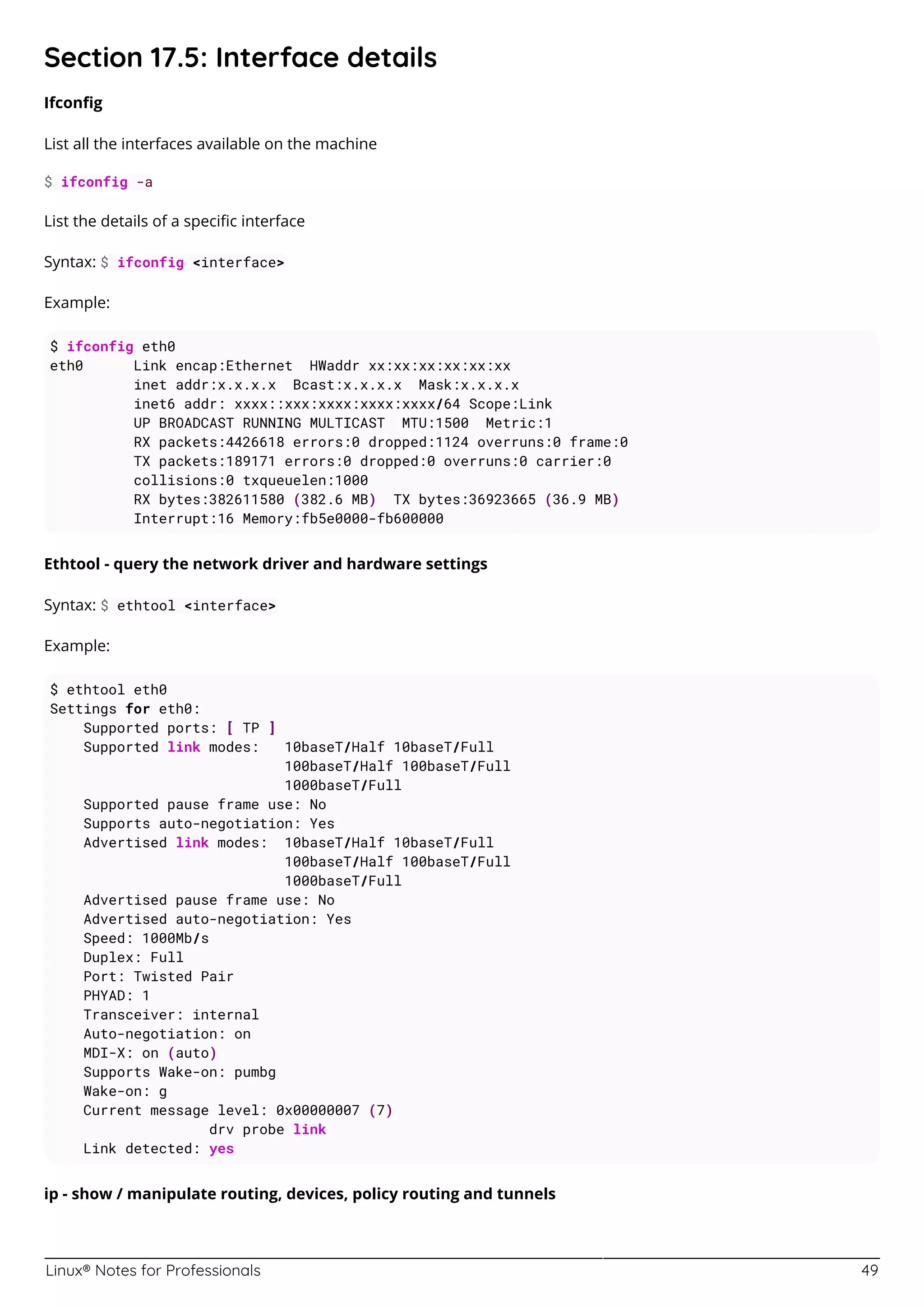 Linux® Notes for Professionals 49
Section 17.5: Interface details
Ifconﬁg
List all the interfaces available on the machine
$ ifconfig -a
List the details of a speciﬁc interface
Syntax: $ ifconfig <interface>
Example:
$ ifconfig eth0
eth0 Link encap:Ethernet HWaddr xx:xx:xx:xx:xx:xx
inet addr:x.x.x.x Bcast:x.x.x.x Mask:x.x.x.x
inet6 addr: xxxx::xxx:xxxx:xxxx:xxxx/64 Scope:Link
UP BROADCAST RUNNING MULTICAST MTU:1500 Metric:1
RX packets:4426618 errors:0 dropped:1124 overruns:0 frame:0
TX packets:189171 errors:0 dropped:0 overruns:0 carrier:0
collisions:0 txqueuelen:1000
RX bytes:382611580 (382.6 MB) TX bytes:36923665 (36.9 MB)
Interrupt:16 Memory:fb5e0000-fb600000
Ethtool - query the network driver and hardware settings
Syntax: $ ethtool <interface>
Example:
$ ethtool eth0
Settings for eth0:
Supported ports: [ TP ]
Supported link modes: 10baseT/Half 10baseT/Full
100baseT/Half 100baseT/Full
1000baseT/Full
Supported pause frame use: No
Supports auto-negotiation: Yes
Advertised link modes: 10baseT/Half 10baseT/Full
100baseT/Half 100baseT/Full
1000baseT/Full
Advertised pause frame use: No
Advertised auto-negotiation: Yes
Speed: 1000Mb/s
Duplex: Full
Port: Twisted Pair
PHYAD: 1
Transceiver: internal
Auto-negotiation: on
MDI-X: on (auto)
Supports Wake-on: pumbg
Wake-on: g
Current message level: 0x00000007 (7)
drv probe link
Link detected: yes
ip - show / manipulate routing, devices, policy routing and tunnels
 