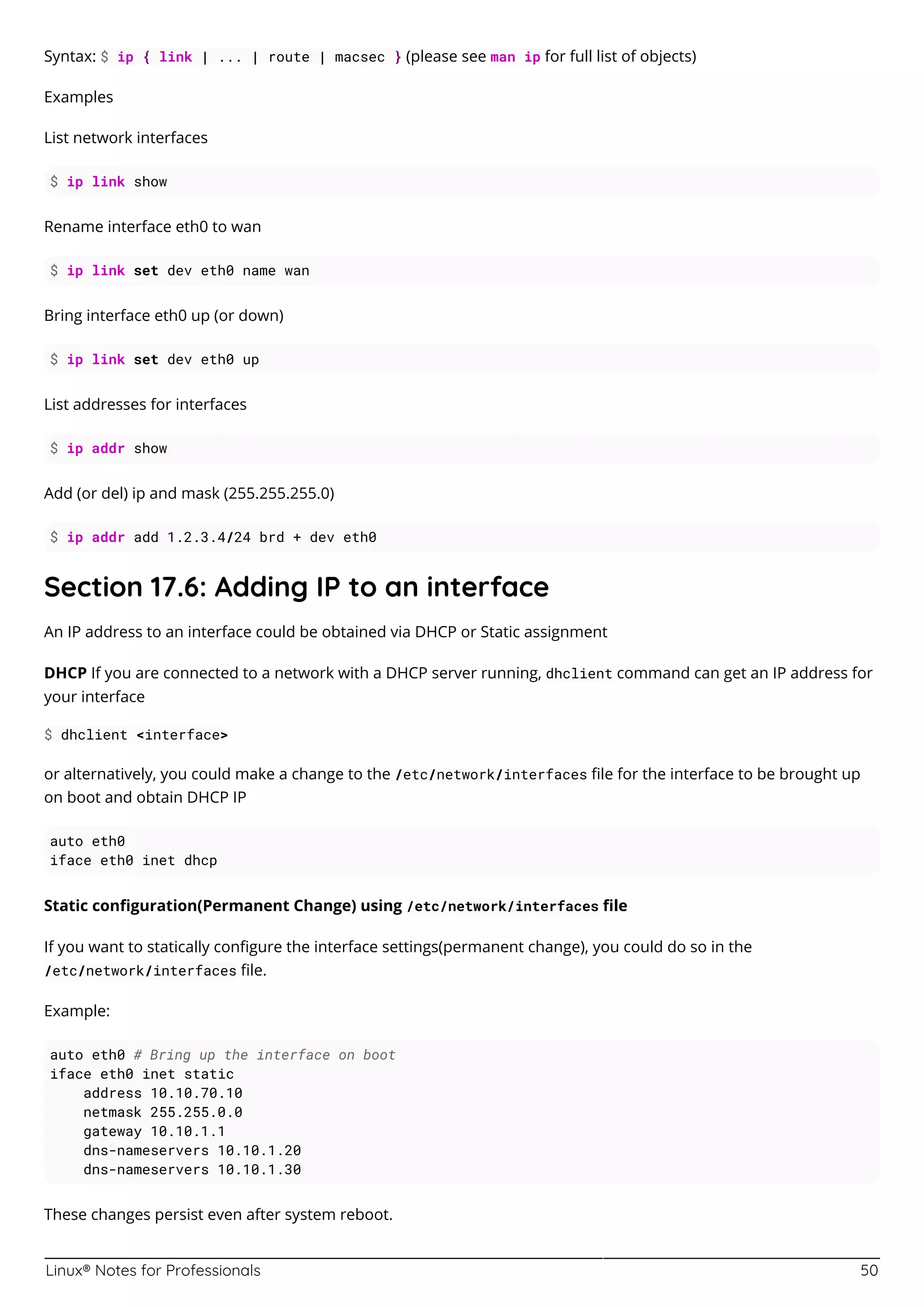 Linux® Notes for Professionals 50
Syntax: $ ip { link | ... | route | macsec } (please see man ip for full list of objects)
Examples
List network interfaces
$ ip link show
Rename interface eth0 to wan
$ ip link set dev eth0 name wan
Bring interface eth0 up (or down)
$ ip link set dev eth0 up
List addresses for interfaces
$ ip addr show
Add (or del) ip and mask (255.255.255.0)
$ ip addr add 1.2.3.4/24 brd + dev eth0
Section 17.6: Adding IP to an interface
An IP address to an interface could be obtained via DHCP or Static assignment
DHCP If you are connected to a network with a DHCP server running, dhclient command can get an IP address for
your interface
$ dhclient <interface>
or alternatively, you could make a change to the /etc/network/interfaces ﬁle for the interface to be brought up
on boot and obtain DHCP IP
auto eth0
iface eth0 inet dhcp
Static conﬁguration(Permanent Change) using /etc/network/interfaces ﬁle
If you want to statically conﬁgure the interface settings(permanent change), you could do so in the
/etc/network/interfaces ﬁle.
Example:
auto eth0 # Bring up the interface on boot
iface eth0 inet static
address 10.10.70.10
netmask 255.255.0.0
gateway 10.10.1.1
dns-nameservers 10.10.1.20
dns-nameservers 10.10.1.30
These changes persist even after system reboot.
 