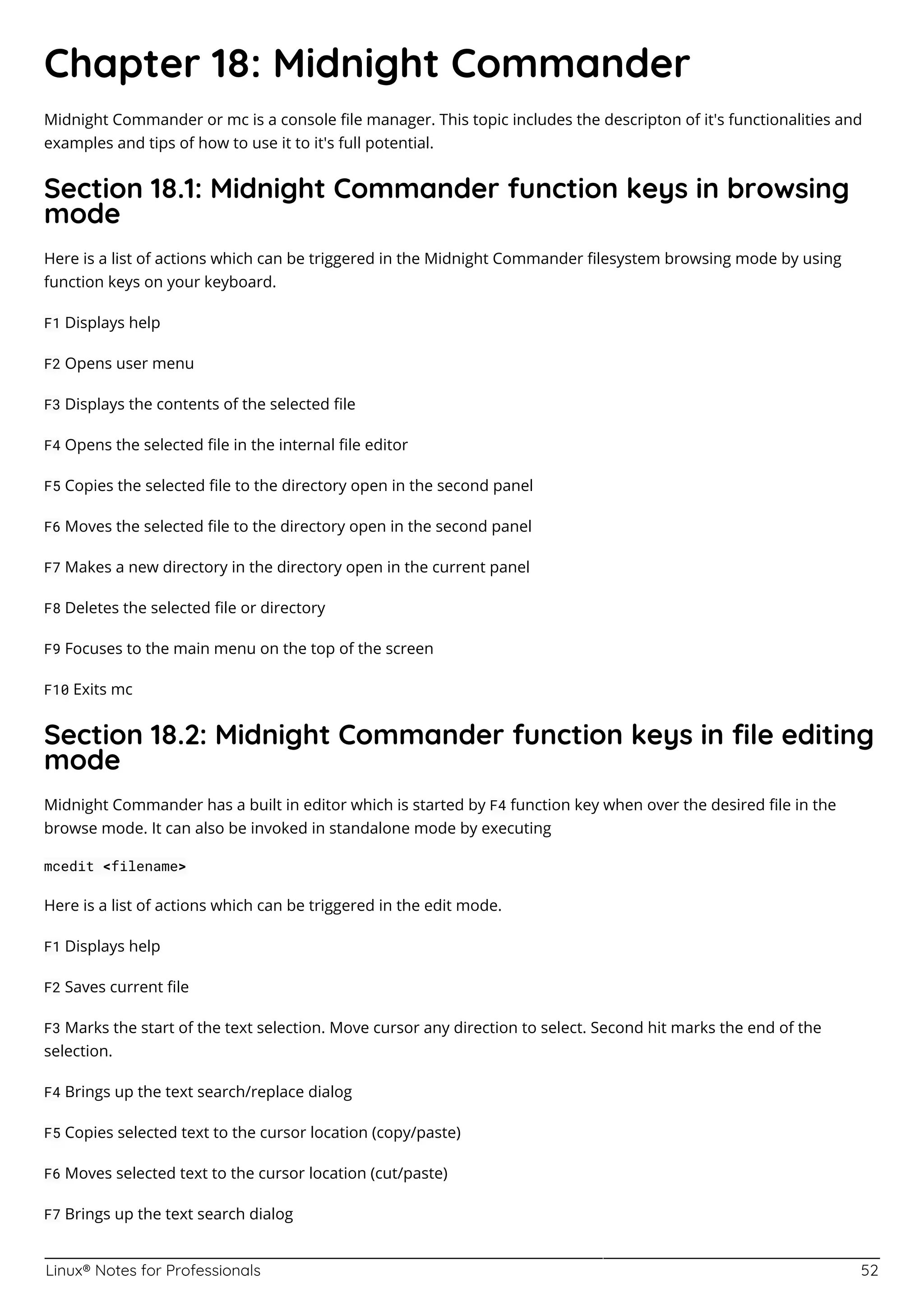 Linux® Notes for Professionals 52
Chapter 18: Midnight Commander
Midnight Commander or mc is a console ﬁle manager. This topic includes the descripton of it's functionalities and
examples and tips of how to use it to it's full potential.
Section 18.1: Midnight Commander function keys in browsing
mode
Here is a list of actions which can be triggered in the Midnight Commander ﬁlesystem browsing mode by using
function keys on your keyboard.
F1 Displays help
F2 Opens user menu
F3 Displays the contents of the selected ﬁle
F4 Opens the selected ﬁle in the internal ﬁle editor
F5 Copies the selected ﬁle to the directory open in the second panel
F6 Moves the selected ﬁle to the directory open in the second panel
F7 Makes a new directory in the directory open in the current panel
F8 Deletes the selected ﬁle or directory
F9 Focuses to the main menu on the top of the screen
F10 Exits mc
Section 18.2: Midnight Commander function keys in ﬁle editing
mode
Midnight Commander has a built in editor which is started by F4 function key when over the desired ﬁle in the
browse mode. It can also be invoked in standalone mode by executing
mcedit <filename>
Here is a list of actions which can be triggered in the edit mode.
F1 Displays help
F2 Saves current ﬁle
F3 Marks the start of the text selection. Move cursor any direction to select. Second hit marks the end of the
selection.
F4 Brings up the text search/replace dialog
F5 Copies selected text to the cursor location (copy/paste)
F6 Moves selected text to the cursor location (cut/paste)
F7 Brings up the text search dialog
 