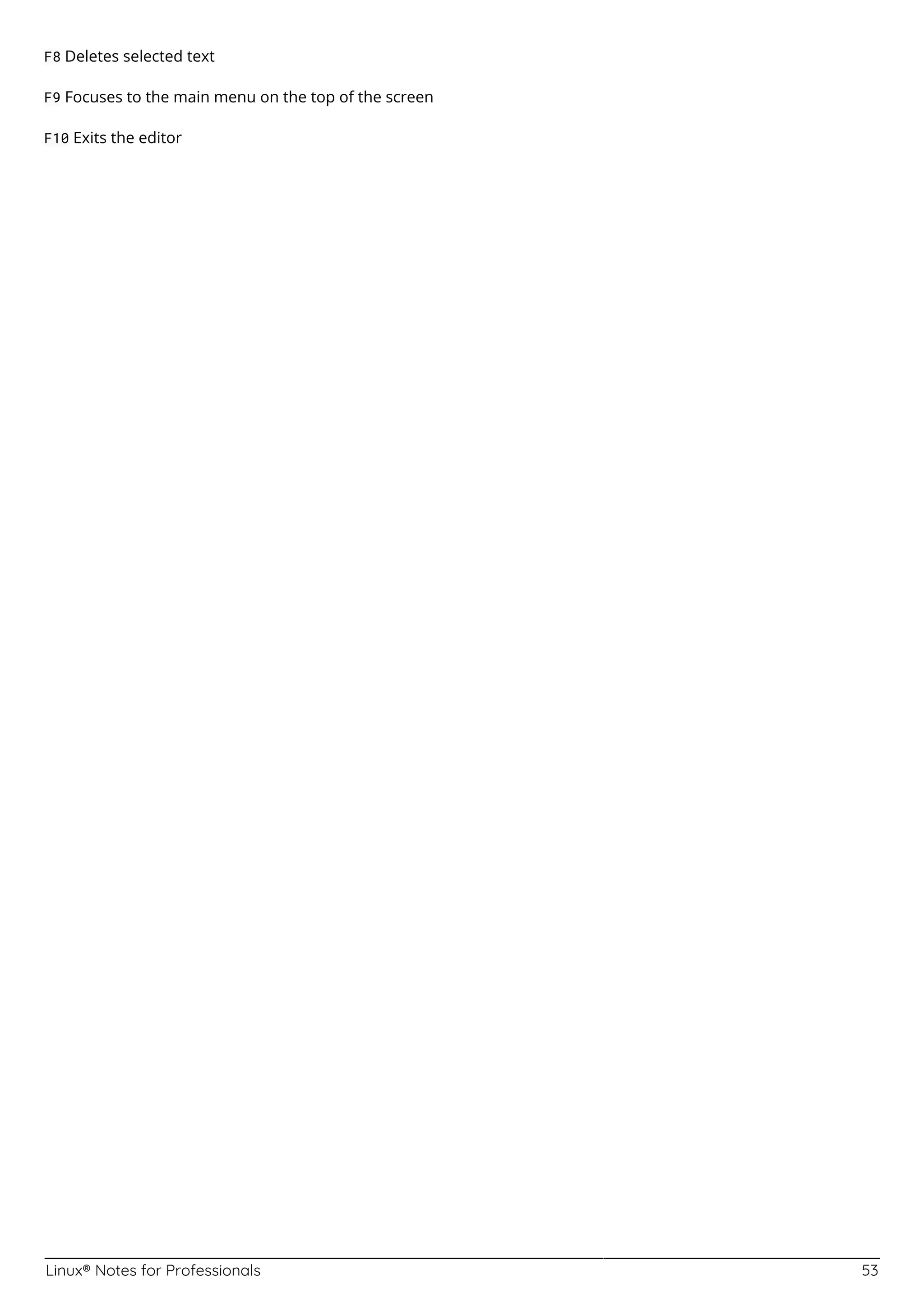 Linux® Notes for Professionals 53
F8 Deletes selected text
F9 Focuses to the main menu on the top of the screen
F10 Exits the editor
 