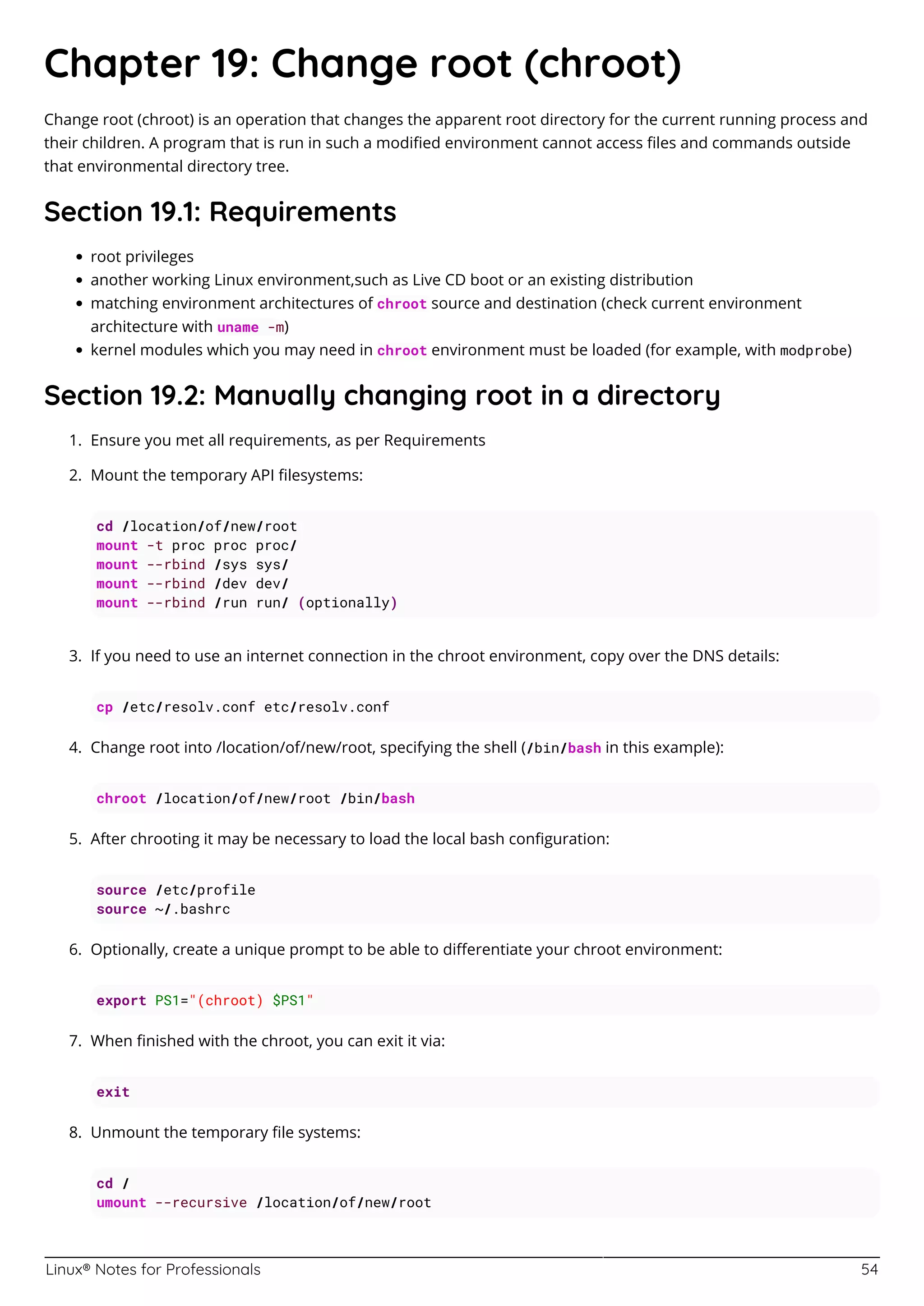 Linux® Notes for Professionals 54
Chapter 19: Change root (chroot)
Change root (chroot) is an operation that changes the apparent root directory for the current running process and
their children. A program that is run in such a modiﬁed environment cannot access ﬁles and commands outside
that environmental directory tree.
Section 19.1: Requirements
root privileges
another working Linux environment,such as Live CD boot or an existing distribution
matching environment architectures of chroot source and destination (check current environment
architecture with uname -m)
kernel modules which you may need in chroot environment must be loaded (for example, with modprobe)
Section 19.2: Manually changing root in a directory
Ensure you met all requirements, as per Requirements
1.
Mount the temporary API ﬁlesystems:
2.
cd /location/of/new/root
mount -t proc proc proc/
mount --rbind /sys sys/
mount --rbind /dev dev/
mount --rbind /run run/ (optionally)
If you need to use an internet connection in the chroot environment, copy over the DNS details:
3.
cp /etc/resolv.conf etc/resolv.conf
Change root into /location/of/new/root, specifying the shell (/bin/bash in this example):
4.
chroot /location/of/new/root /bin/bash
After chrooting it may be necessary to load the local bash conﬁguration:
5.
source /etc/profile
source ~/.bashrc
Optionally, create a unique prompt to be able to diﬀerentiate your chroot environment:
6.
export PS1="(chroot) $PS1"
When ﬁnished with the chroot, you can exit it via:
7.
exit
Unmount the temporary ﬁle systems:
8.
cd /
umount --recursive /location/of/new/root
 