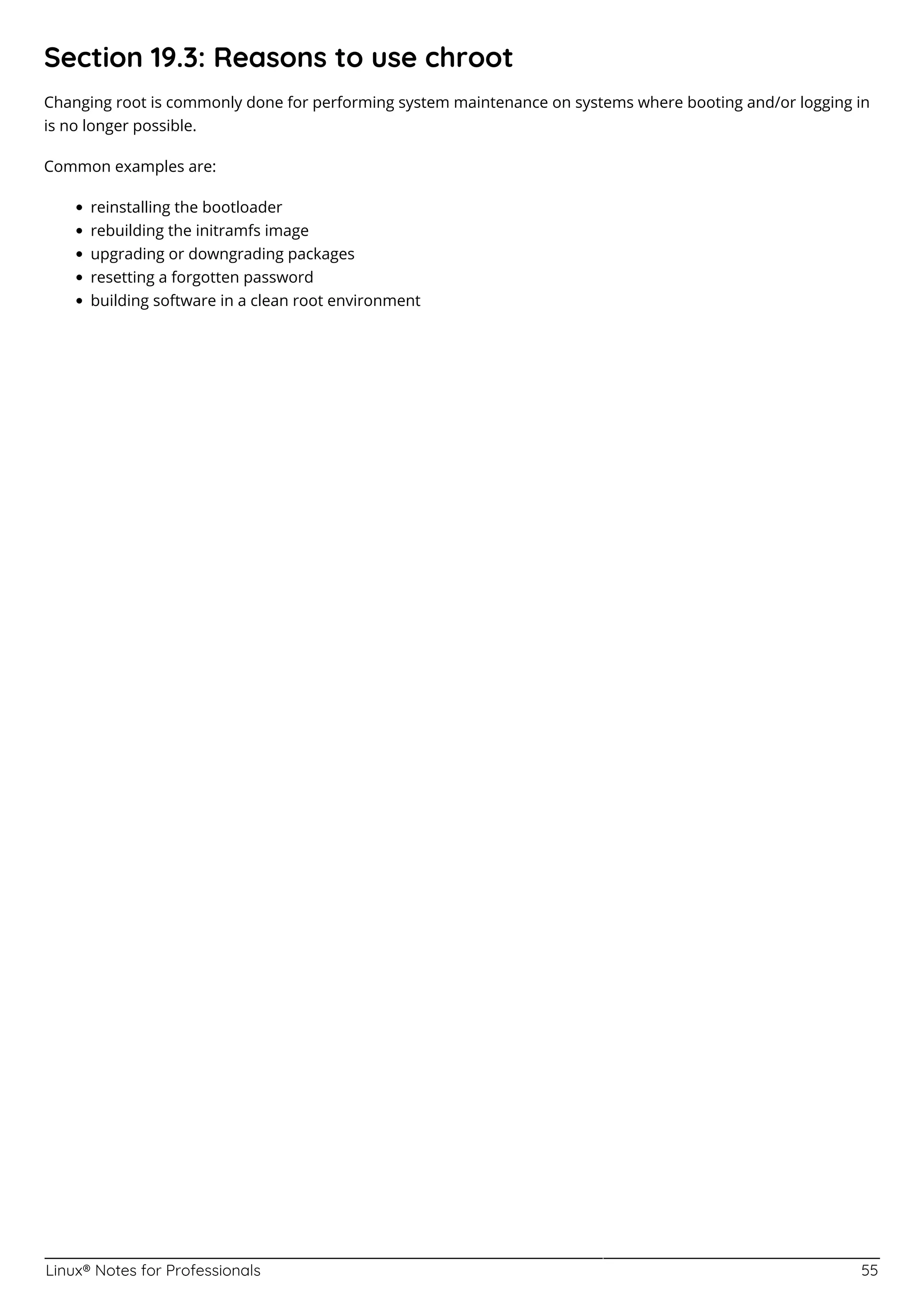 Linux® Notes for Professionals 55
Section 19.3: Reasons to use chroot
Changing root is commonly done for performing system maintenance on systems where booting and/or logging in
is no longer possible.
Common examples are:
reinstalling the bootloader
rebuilding the initramfs image
upgrading or downgrading packages
resetting a forgotten password
building software in a clean root environment
 