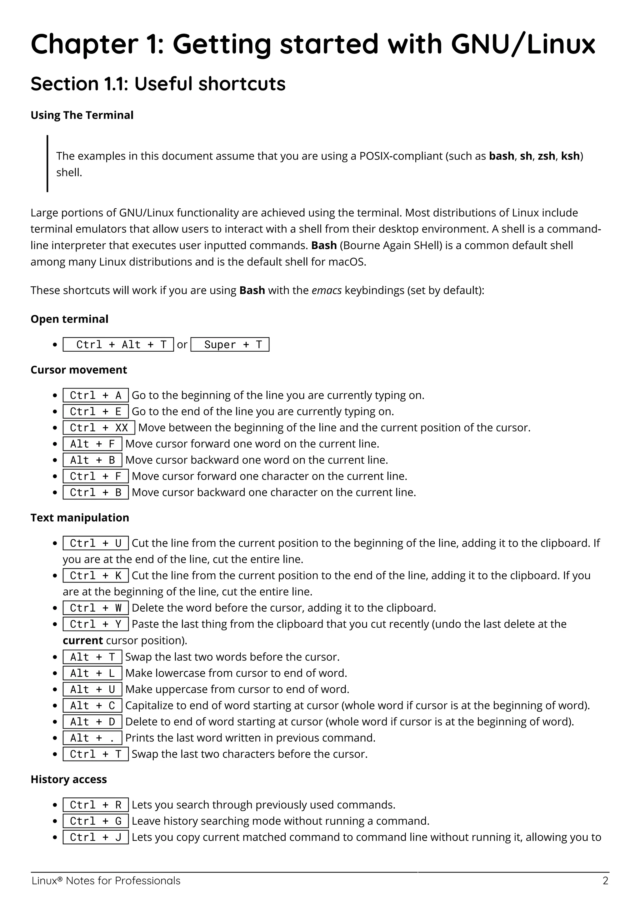 Linux® Notes for Professionals 2
Chapter 1: Getting started with GNU/Linux
Section 1.1: Useful shortcuts
Using The Terminal
The examples in this document assume that you are using a POSIX-compliant (such as bash, sh, zsh, ksh)
shell.
Large portions of GNU/Linux functionality are achieved using the terminal. Most distributions of Linux include
terminal emulators that allow users to interact with a shell from their desktop environment. A shell is a command-
line interpreter that executes user inputted commands. Bash (Bourne Again SHell) is a common default shell
among many Linux distributions and is the default shell for macOS.
These shortcuts will work if you are using Bash with the emacs keybindings (set by default):
Open terminal
Ctrl + Alt + T or Super + T
Cursor movement
Ctrl + A Go to the beginning of the line you are currently typing on.
Ctrl + E Go to the end of the line you are currently typing on.
Ctrl + XX Move between the beginning of the line and the current position of the cursor.
Alt + F Move cursor forward one word on the current line.
Alt + B Move cursor backward one word on the current line.
Ctrl + F Move cursor forward one character on the current line.
Ctrl + B Move cursor backward one character on the current line.
Text manipulation
Ctrl + U Cut the line from the current position to the beginning of the line, adding it to the clipboard. If
you are at the end of the line, cut the entire line.
Ctrl + K Cut the line from the current position to the end of the line, adding it to the clipboard. If you
are at the beginning of the line, cut the entire line.
Ctrl + W Delete the word before the cursor, adding it to the clipboard.
Ctrl + Y Paste the last thing from the clipboard that you cut recently (undo the last delete at the
current cursor position).
Alt + T Swap the last two words before the cursor.
Alt + L Make lowercase from cursor to end of word.
Alt + U Make uppercase from cursor to end of word.
Alt + C Capitalize to end of word starting at cursor (whole word if cursor is at the beginning of word).
Alt + D Delete to end of word starting at cursor (whole word if cursor is at the beginning of word).
Alt + . Prints the last word written in previous command.
Ctrl + T Swap the last two characters before the cursor.
History access
Ctrl + R Lets you search through previously used commands.
Ctrl + G Leave history searching mode without running a command.
Ctrl + J Lets you copy current matched command to command line without running it, allowing you to
 