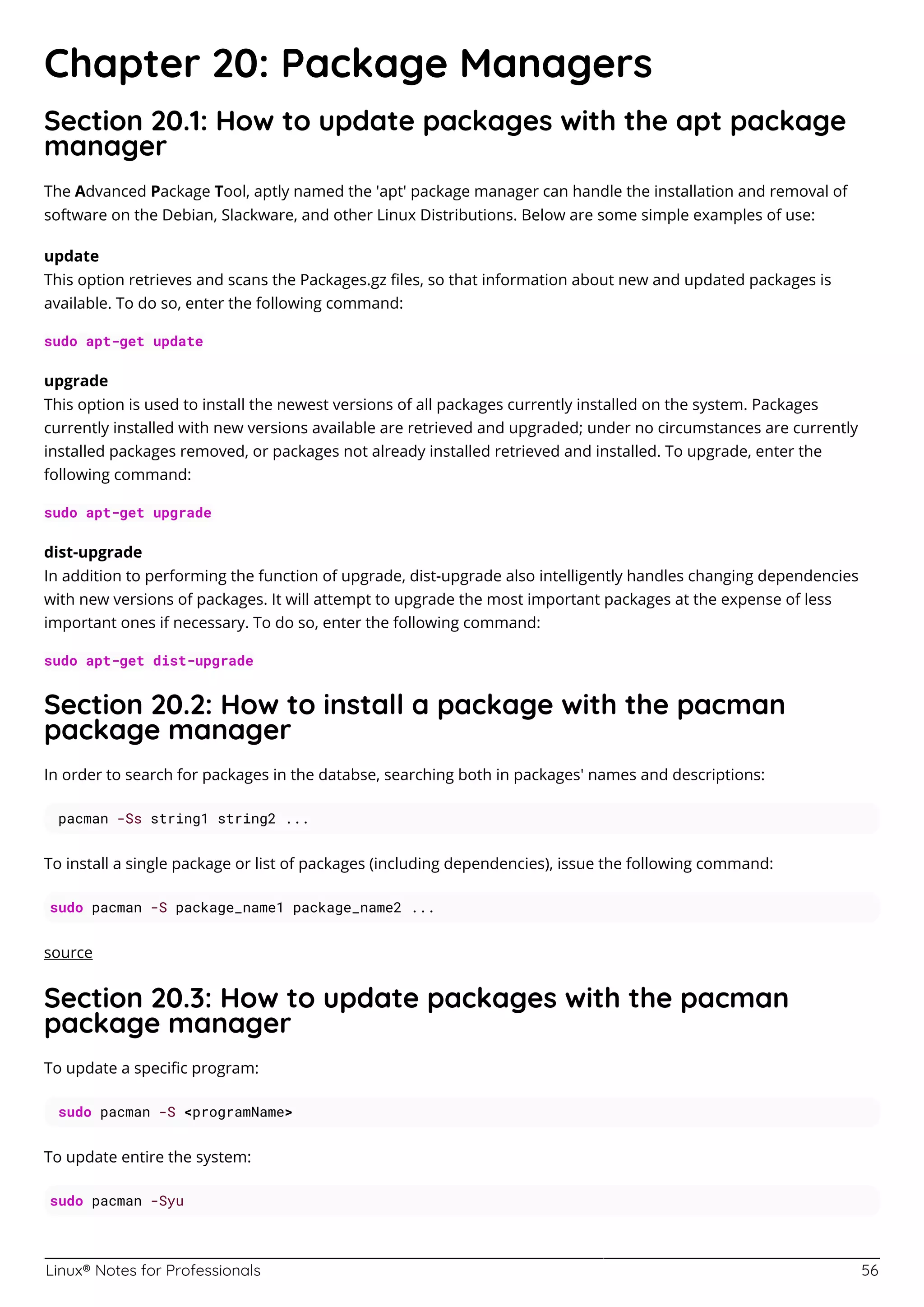 Linux® Notes for Professionals 56
Chapter 20: Package Managers
Section 20.1: How to update packages with the apt package
manager
The Advanced Package Tool, aptly named the 'apt' package manager can handle the installation and removal of
software on the Debian, Slackware, and other Linux Distributions. Below are some simple examples of use:
update
This option retrieves and scans the Packages.gz ﬁles, so that information about new and updated packages is
available. To do so, enter the following command:
sudo apt-get update
upgrade
This option is used to install the newest versions of all packages currently installed on the system. Packages
currently installed with new versions available are retrieved and upgraded; under no circumstances are currently
installed packages removed, or packages not already installed retrieved and installed. To upgrade, enter the
following command:
sudo apt-get upgrade
dist-upgrade
In addition to performing the function of upgrade, dist-upgrade also intelligently handles changing dependencies
with new versions of packages. It will attempt to upgrade the most important packages at the expense of less
important ones if necessary. To do so, enter the following command:
sudo apt-get dist-upgrade
Section 20.2: How to install a package with the pacman
package manager
In order to search for packages in the databse, searching both in packages' names and descriptions:
pacman -Ss string1 string2 ...
To install a single package or list of packages (including dependencies), issue the following command:
sudo pacman -S package_name1 package_name2 ...
source
Section 20.3: How to update packages with the pacman
package manager
To update a speciﬁc program:
sudo pacman -S <programName>
To update entire the system:
sudo pacman -Syu
 