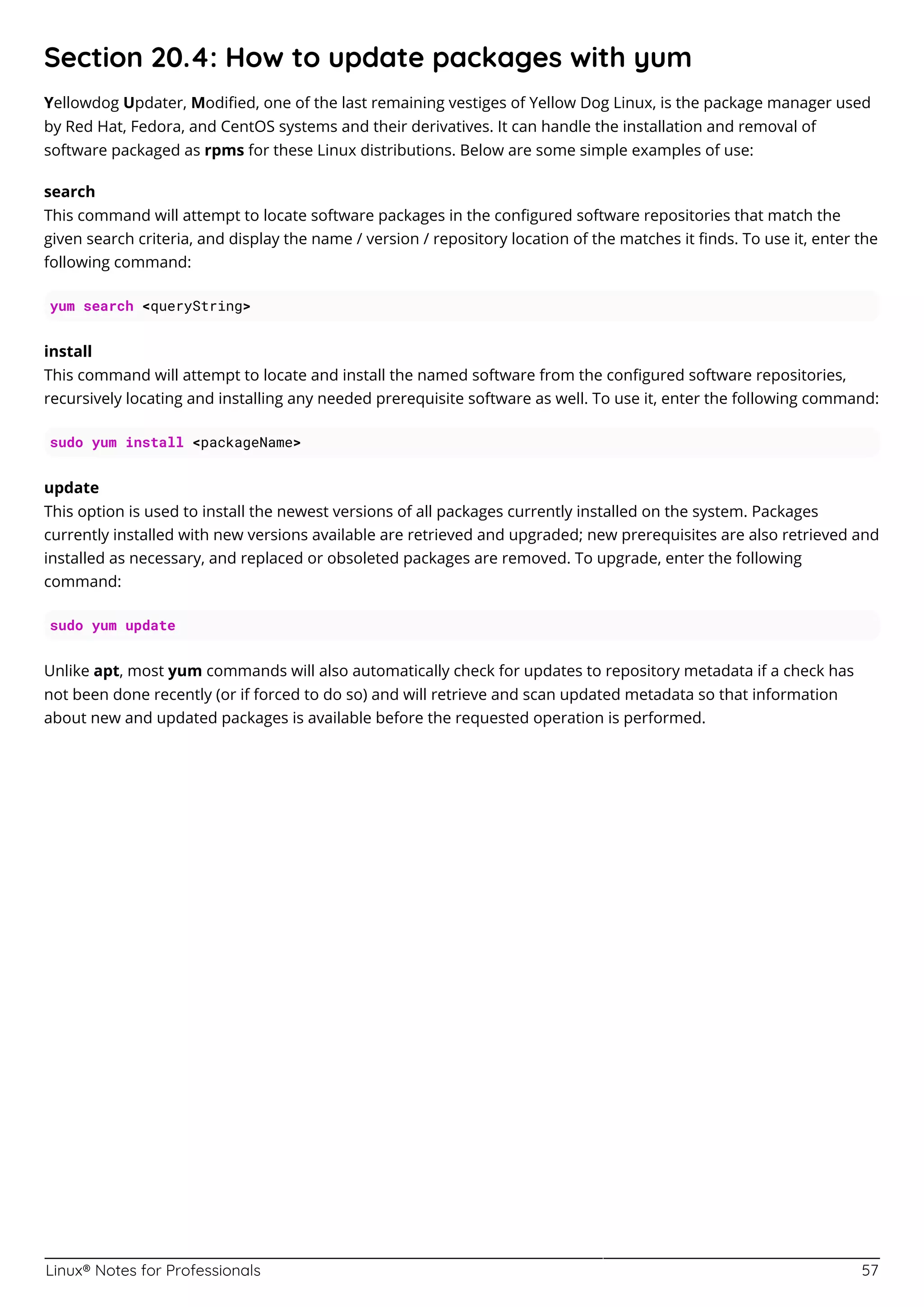 Linux® Notes for Professionals 57
Section 20.4: How to update packages with yum
Yellowdog Updater, Modiﬁed, one of the last remaining vestiges of Yellow Dog Linux, is the package manager used
by Red Hat, Fedora, and CentOS systems and their derivatives. It can handle the installation and removal of
software packaged as rpms for these Linux distributions. Below are some simple examples of use:
search
This command will attempt to locate software packages in the conﬁgured software repositories that match the
given search criteria, and display the name / version / repository location of the matches it ﬁnds. To use it, enter the
following command:
yum search <queryString>
install
This command will attempt to locate and install the named software from the conﬁgured software repositories,
recursively locating and installing any needed prerequisite software as well. To use it, enter the following command:
sudo yum install <packageName>
update
This option is used to install the newest versions of all packages currently installed on the system. Packages
currently installed with new versions available are retrieved and upgraded; new prerequisites are also retrieved and
installed as necessary, and replaced or obsoleted packages are removed. To upgrade, enter the following
command:
sudo yum update
Unlike apt, most yum commands will also automatically check for updates to repository metadata if a check has
not been done recently (or if forced to do so) and will retrieve and scan updated metadata so that information
about new and updated packages is available before the requested operation is performed.
 