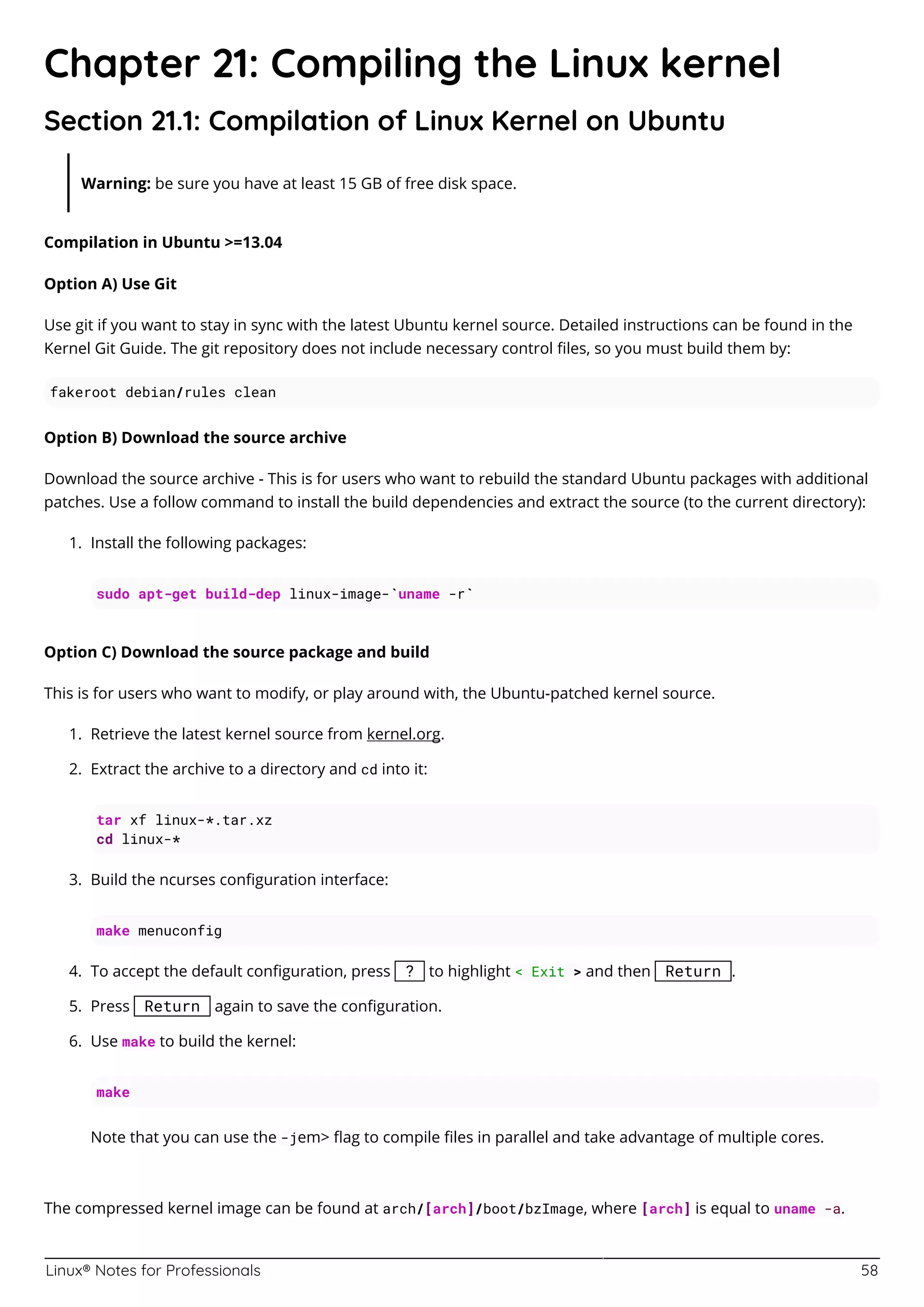 Linux® Notes for Professionals 58
Chapter 21: Compiling the Linux kernel
Section 21.1: Compilation of Linux Kernel on Ubuntu
Warning: be sure you have at least 15 GB of free disk space.
Compilation in Ubuntu >=13.04
Option A) Use Git
Use git if you want to stay in sync with the latest Ubuntu kernel source. Detailed instructions can be found in the
Kernel Git Guide. The git repository does not include necessary control ﬁles, so you must build them by:
fakeroot debian/rules clean
Option B) Download the source archive
Download the source archive - This is for users who want to rebuild the standard Ubuntu packages with additional
patches. Use a follow command to install the build dependencies and extract the source (to the current directory):
Install the following packages:
1.
sudo apt-get build-dep linux-image-`uname -r`
Option C) Download the source package and build
This is for users who want to modify, or play around with, the Ubuntu-patched kernel source.
Retrieve the latest kernel source from kernel.org.
1.
Extract the archive to a directory and cd into it:
2.
tar xf linux-*.tar.xz
cd linux-*
Build the ncurses conﬁguration interface:
3.
make menuconfig
To accept the default conﬁguration, press ? to highlight < Exit > and then Return .
4.
Press Return again to save the conﬁguration.
5.
Use make to build the kernel:
6.
make
Note that you can use the -jem> ﬂag to compile ﬁles in parallel and take advantage of multiple cores.
The compressed kernel image can be found at arch/[arch]/boot/bzImage, where [arch] is equal to uname -a.
 