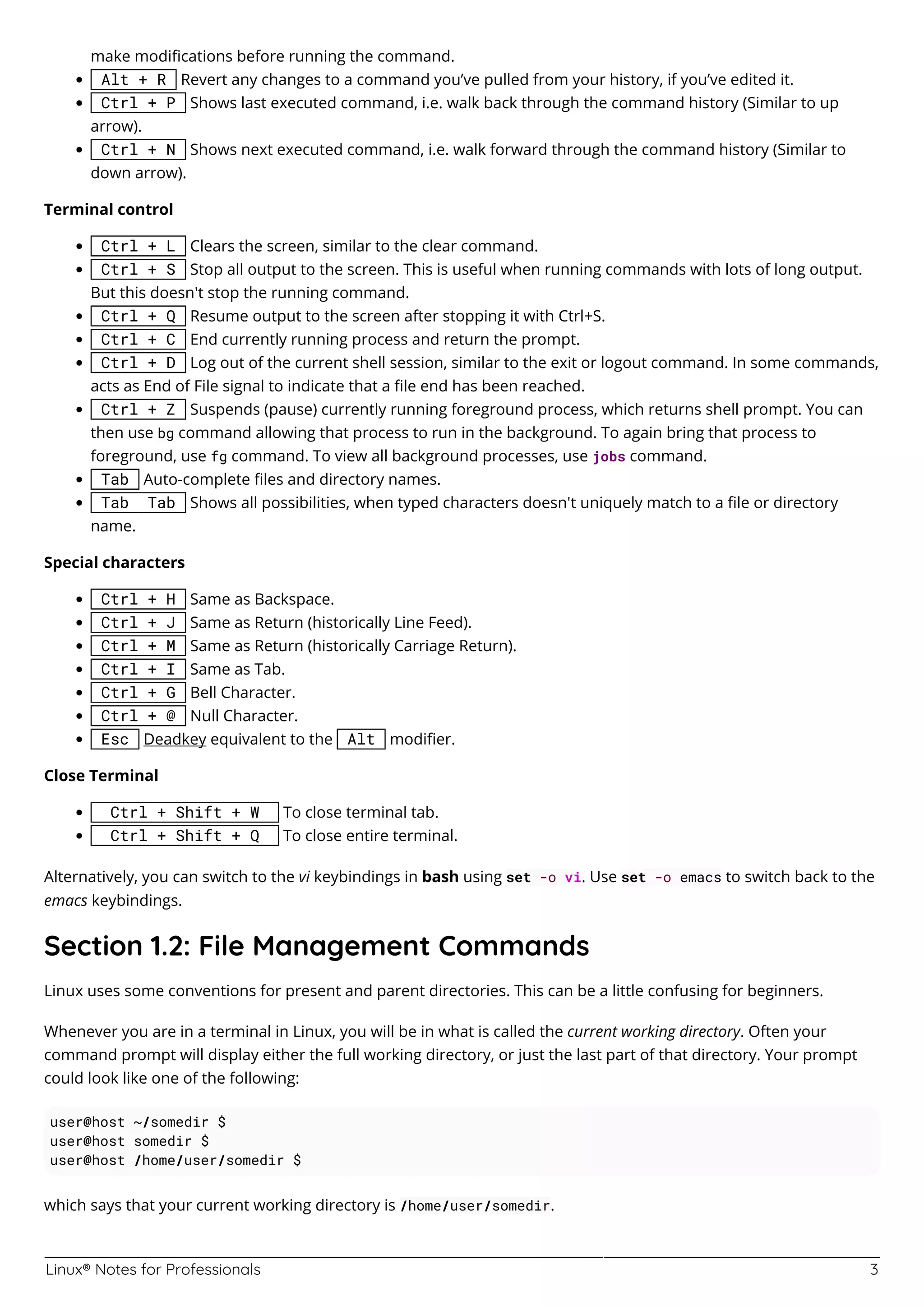 Linux® Notes for Professionals 3
make modiﬁcations before running the command.
Alt + R Revert any changes to a command you’ve pulled from your history, if you’ve edited it.
Ctrl + P Shows last executed command, i.e. walk back through the command history (Similar to up
arrow).
Ctrl + N Shows next executed command, i.e. walk forward through the command history (Similar to
down arrow).
Terminal control
Ctrl + L Clears the screen, similar to the clear command.
Ctrl + S Stop all output to the screen. This is useful when running commands with lots of long output.
But this doesn't stop the running command.
Ctrl + Q Resume output to the screen after stopping it with Ctrl+S.
Ctrl + C End currently running process and return the prompt.
Ctrl + D Log out of the current shell session, similar to the exit or logout command. In some commands,
acts as End of File signal to indicate that a ﬁle end has been reached.
Ctrl + Z Suspends (pause) currently running foreground process, which returns shell prompt. You can
then use bg command allowing that process to run in the background. To again bring that process to
foreground, use fg command. To view all background processes, use jobs command.
Tab Auto-complete ﬁles and directory names.
Tab Tab Shows all possibilities, when typed characters doesn't uniquely match to a ﬁle or directory
name.
Special characters
Ctrl + H Same as Backspace.
Ctrl + J Same as Return (historically Line Feed).
Ctrl + M Same as Return (historically Carriage Return).
Ctrl + I Same as Tab.
Ctrl + G Bell Character.
Ctrl + @ Null Character.
Esc Deadkey equivalent to the Alt modiﬁer.
Close Terminal
Ctrl + Shift + W To close terminal tab.
Ctrl + Shift + Q To close entire terminal.
Alternatively, you can switch to the vi keybindings in bash using set -o vi. Use set -o emacs to switch back to the
emacs keybindings.
Section 1.2: File Management Commands
Linux uses some conventions for present and parent directories. This can be a little confusing for beginners.
Whenever you are in a terminal in Linux, you will be in what is called the current working directory. Often your
command prompt will display either the full working directory, or just the last part of that directory. Your prompt
could look like one of the following:
user@host ~/somedir $
user@host somedir $
user@host /home/user/somedir $
which says that your current working directory is /home/user/somedir.
 