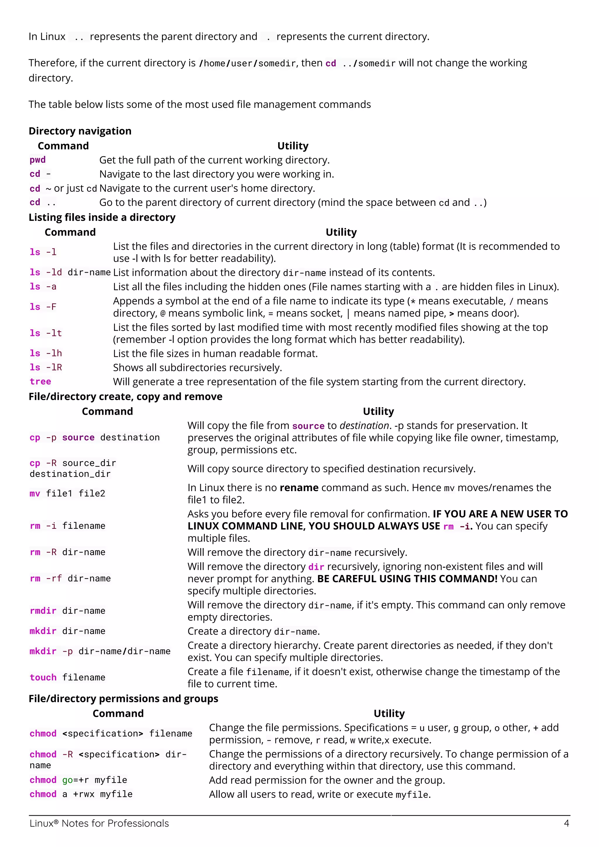 Linux® Notes for Professionals 4
In Linux .. represents the parent directory and . represents the current directory.
Therefore, if the current directory is /home/user/somedir, then cd ../somedir will not change the working
directory.
The table below lists some of the most used ﬁle management commands
Directory navigation
Command Utility
pwd Get the full path of the current working directory.
cd - Navigate to the last directory you were working in.
cd ~ or just cd Navigate to the current user's home directory.
cd .. Go to the parent directory of current directory (mind the space between cd and ..)
Listing ﬁles inside a directory
Command Utility
ls -l
List the ﬁles and directories in the current directory in long (table) format (It is recommended to
use -l with ls for better readability).
ls -ld dir-name List information about the directory dir-name instead of its contents.
ls -a List all the ﬁles including the hidden ones (File names starting with a . are hidden ﬁles in Linux).
ls -F
Appends a symbol at the end of a ﬁle name to indicate its type (* means executable, / means
directory, @ means symbolic link, = means socket, | means named pipe, > means door).
ls -lt
List the ﬁles sorted by last modiﬁed time with most recently modiﬁed ﬁles showing at the top
(remember -l option provides the long format which has better readability).
ls -lh List the ﬁle sizes in human readable format.
ls -lR Shows all subdirectories recursively.
tree Will generate a tree representation of the ﬁle system starting from the current directory.
File/directory create, copy and remove
Command Utility
cp -p source destination
Will copy the ﬁle from source to destination. -p stands for preservation. It
preserves the original attributes of ﬁle while copying like ﬁle owner, timestamp,
group, permissions etc.
cp -R source_dir
destination_dir
Will copy source directory to speciﬁed destination recursively.
mv file1 file2
In Linux there is no rename command as such. Hence mv moves/renames the
ﬁle1 to ﬁle2.
rm -i filename
Asks you before every ﬁle removal for conﬁrmation. IF YOU ARE A NEW USER TO
LINUX COMMAND LINE, YOU SHOULD ALWAYS USE rm -i. You can specify
multiple ﬁles.
rm -R dir-name Will remove the directory dir-name recursively.
rm -rf dir-name
Will remove the directory dir recursively, ignoring non-existent ﬁles and will
never prompt for anything. BE CAREFUL USING THIS COMMAND! You can
specify multiple directories.
rmdir dir-name
Will remove the directory dir-name, if it's empty. This command can only remove
empty directories.
mkdir dir-name Create a directory dir-name.
mkdir -p dir-name/dir-name
Create a directory hierarchy. Create parent directories as needed, if they don't
exist. You can specify multiple directories.
touch filename
Create a ﬁle filename, if it doesn't exist, otherwise change the timestamp of the
ﬁle to current time.
File/directory permissions and groups
Command Utility
chmod <specification> filename
Change the ﬁle permissions. Speciﬁcations = u user, g group, o other, + add
permission, - remove, r read, w write,x execute.
chmod -R <specification> dir-
name
Change the permissions of a directory recursively. To change permission of a
directory and everything within that directory, use this command.
chmod go=+r myfile Add read permission for the owner and the group.
chmod a +rwx myfile Allow all users to read, write or execute myfile.
 