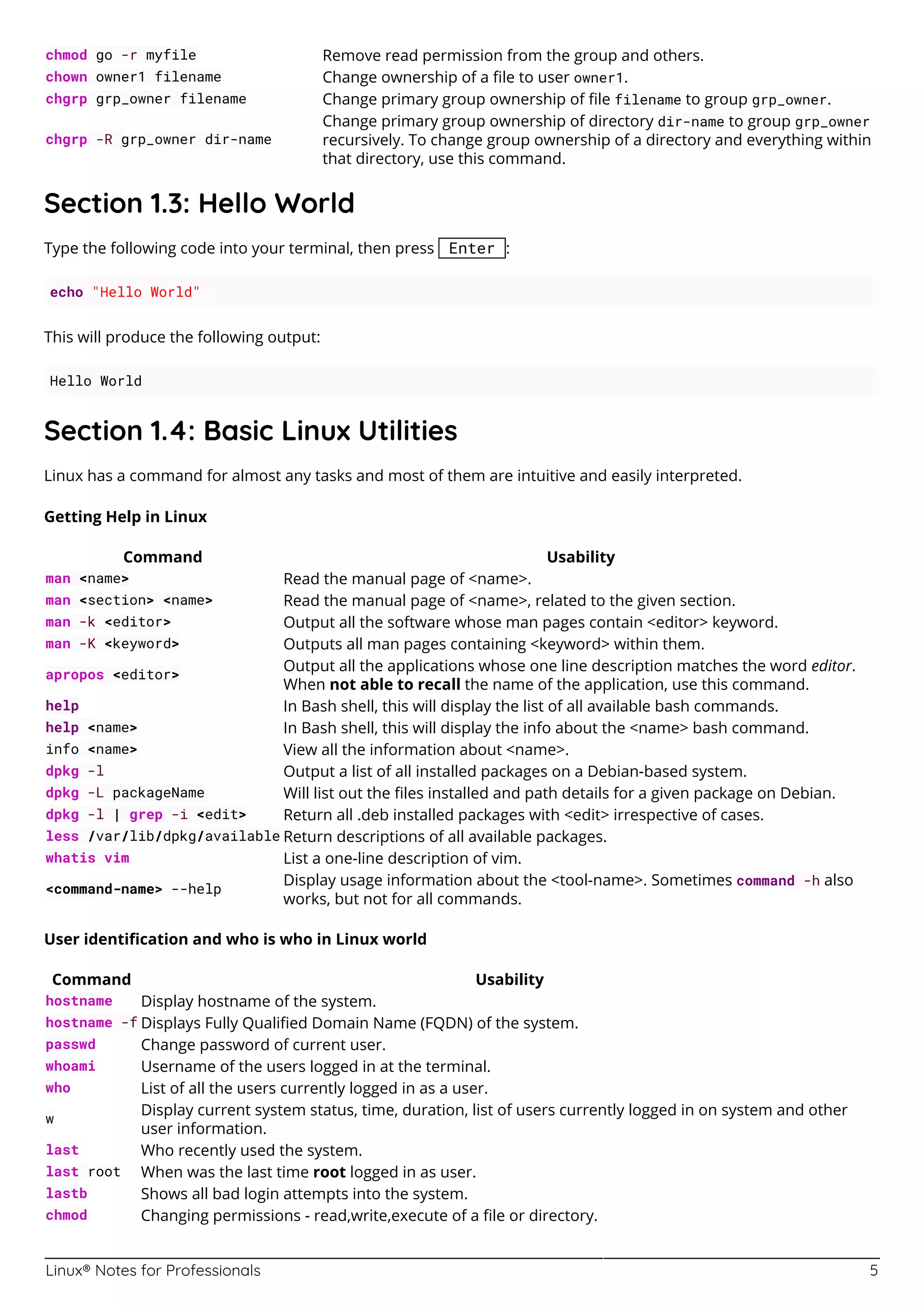Linux® Notes for Professionals 5
chmod go -r myfile Remove read permission from the group and others.
chown owner1 filename Change ownership of a ﬁle to user owner1.
chgrp grp_owner filename Change primary group ownership of ﬁle filename to group grp_owner.
chgrp -R grp_owner dir-name
Change primary group ownership of directory dir-name to group grp_owner
recursively. To change group ownership of a directory and everything within
that directory, use this command.
Section 1.3: Hello World
Type the following code into your terminal, then press Enter :
echo "Hello World"
This will produce the following output:
Hello World
Section 1.4: Basic Linux Utilities
Linux has a command for almost any tasks and most of them are intuitive and easily interpreted.
Getting Help in Linux
Command Usability
man <name> Read the manual page of <name>.
man <section> <name> Read the manual page of <name>, related to the given section.
man -k <editor> Output all the software whose man pages contain <editor> keyword.
man -K <keyword> Outputs all man pages containing <keyword> within them.
apropos <editor>
Output all the applications whose one line description matches the word editor.
When not able to recall the name of the application, use this command.
help In Bash shell, this will display the list of all available bash commands.
help <name> In Bash shell, this will display the info about the <name> bash command.
info <name> View all the information about <name>.
dpkg -l Output a list of all installed packages on a Debian-based system.
dpkg -L packageName Will list out the ﬁles installed and path details for a given package on Debian.
dpkg -l | grep -i <edit> Return all .deb installed packages with <edit> irrespective of cases.
less /var/lib/dpkg/available Return descriptions of all available packages.
whatis vim List a one-line description of vim.
<command-name> --help
Display usage information about the <tool-name>. Sometimes command -h also
works, but not for all commands.
User identiﬁcation and who is who in Linux world
Command Usability
hostname Display hostname of the system.
hostname -f Displays Fully Qualiﬁed Domain Name (FQDN) of the system.
passwd Change password of current user.
whoami Username of the users logged in at the terminal.
who List of all the users currently logged in as a user.
w
Display current system status, time, duration, list of users currently logged in on system and other
user information.
last Who recently used the system.
last root When was the last time root logged in as user.
lastb Shows all bad login attempts into the system.
chmod Changing permissions - read,write,execute of a ﬁle or directory.
 