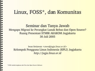 Linux, FOSS*, dan Komunitas Seminar dan Tanya Jawab Mengapa Migrasi ke Perangkat Lunak Bebas dan Open Source? Ruang Presentasi STMIK AKAKOM Jogjakarta 30 Juli 2005 Iwan Setiawan < [email_address] > Kelompok Pengguna Linux Indonesia (KPLI) Jogjakarta http://jogja.linux.or.id * FOSS adalah singkatan dari Free dan Open Source Software 