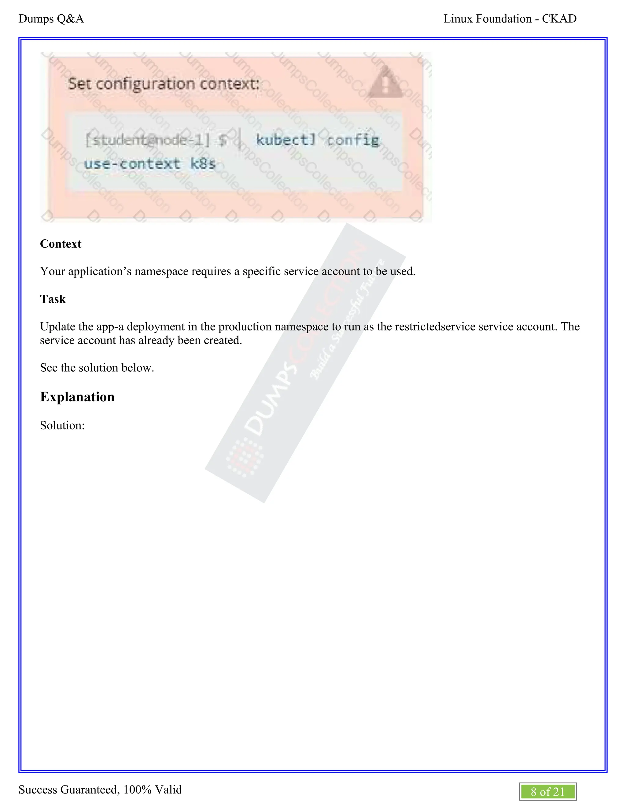 Linux Foundation - CKAD
Dumps Q&A
8 of 21
Success Guaranteed, 100% Valid
Context
Your application’s namespace requires a specific service account to be used.
Task
Update the app-a deployment in the production namespace to run as the restrictedservice service account. The
service account has already been created.
See the solution below.
Explanation
Solution:
 