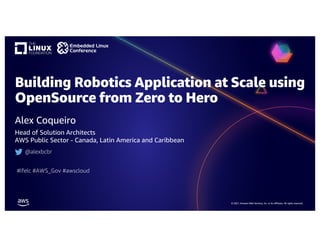 © 2021, Amazon Web Services, Inc. or its affiliates. All rights reserved.
Building Robotics Application at Scale using
OpenSource from Zero to Hero
Alex Coqueiro
Head of Solution Architects
AWS Public Sector - Canada, Latin America and Caribbean
@alexbcbr
#lfelc #AWS_Gov #awscloud
 