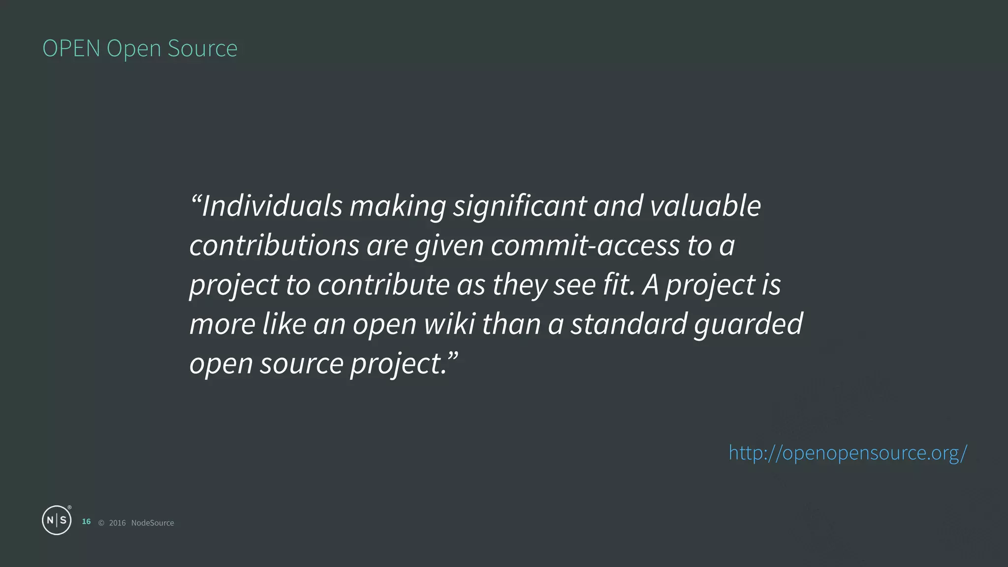 © 2016 NodeSource
OPEN Open Source
16
“Individuals making significant and valuable
contributions are given commit-access to a
project to contribute as they see fit. A project is
more like an open wiki than a standard guarded
open source project.”
http://openopensource.org/
 