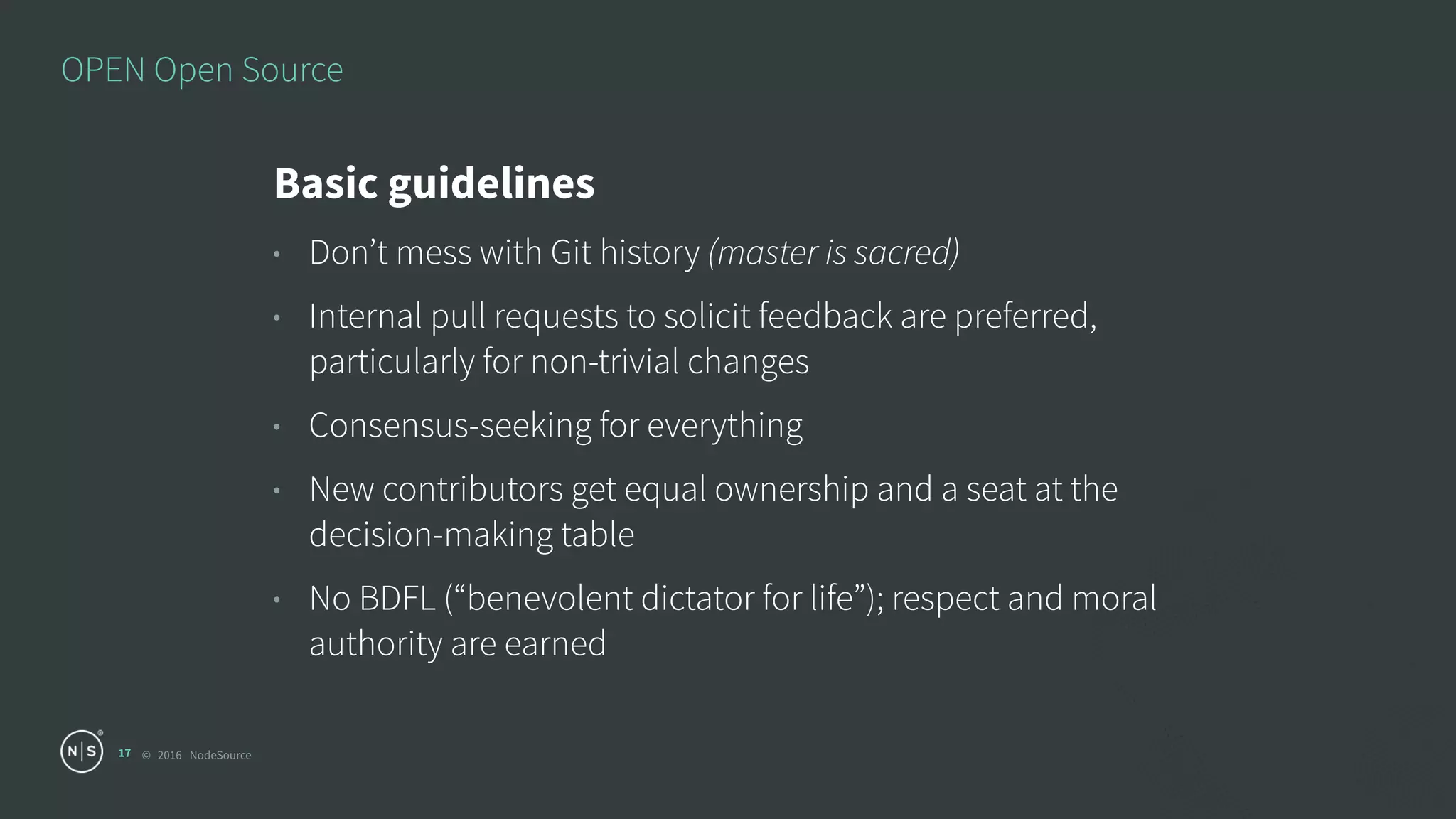 © 2016 NodeSource
OPEN Open Source
17
Basic guidelines
• Don’t mess with Git history (master is sacred)
• Internal pull requests to solicit feedback are preferred,
particularly for non-trivial changes
• Consensus-seeking for everything
• New contributors get equal ownership and a seat at the
decision-making table
• No BDFL (“benevolent dictator for life”); respect and moral
authority are earned
 