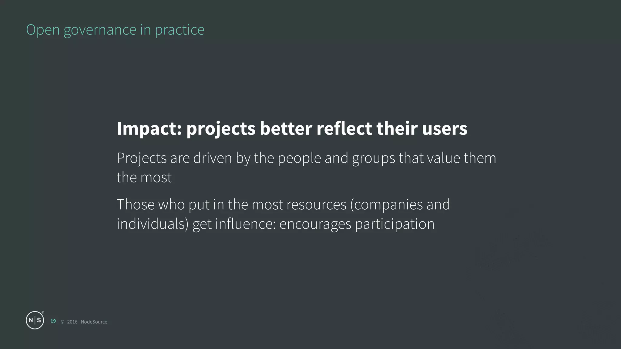 © 2016 NodeSource
Open governance in practice
19
Impact: projects better reflect their users
Projects are driven by the people and groups that value them
the most
Those who put in the most resources (companies and
individuals) get influence: encourages participation
 