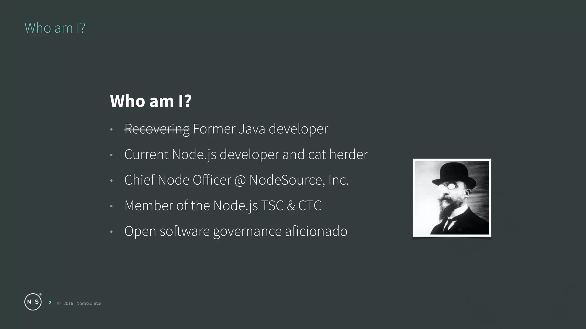 © 2016 NodeSource
Who am I?
2
Who am I?
• Recovering Former Java developer
• Current Node.js developer and cat herder
• Chief Node Oﬀicer @ NodeSource, Inc.
• Member of the Node.js TSC & CTC
• Open software governance aficionado
 